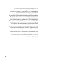 Toda instituição do Terceiro Setor tem um grande desafio, que é a
sustentabilidade, seja financeira, seja um projeto bem montado, que dê para
multiplicar. A Arte Despertar, na minha visão, está ciente dos dois desafios e
está trabalhando nos dois, financeiro e de sustentabilidade
no contexto do projeto. Os maiores obstáculos ou um dos grandes problemas
em boa parte das organizações do Terceiro Setor é se verem assistencialistas.
A Arte Despertar não se vê assim, ou seja, não tem limite o trabalho que pode
fazer, já que ela está focando no treinamento e no preparo de intermediários
que vão trabalhar com quem vai ser beneficiado no final da cadeia. As outras
ONGs, uma grande parte delas, trabalham diretamente com o beneficiário final
e isso cria uma necessidade de recursos humanos e financeiros muito grande,
que muitas vezes é difícil desenvolver. A Arte Despertar não, tem um foco
muito mais interessante, está focando nos intermediários hoje, grande parte
em hospitais, as enfermeiras, os médicos etc., ajudando-os e treinando-os no
contexto da humanização de hospitais e levando-os a fazer o trabalho com
seus colegas, com outros colegas, para o efeito multiplicador acontecer.
Então eu acho que o modelo da Arte Despertar é muito interessante e leva a
ter sucesso sem estar constantemente precisando de mais recursos, sejam
humanos ou financeiros, porque isso vai acontecer quase naturalmente.
PATRICK CHARLES MORIN JR.
5
Miolo_AD_FINAL_CS4.indd 198 06/12/10 15:15
 
