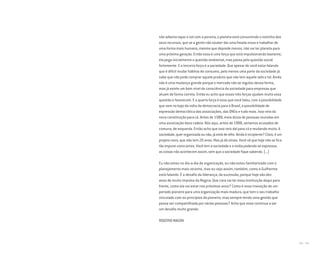 200 I 201
não adianta tapar o sol com a peneira, o planeta está consumindo o restinho dos
seus recursos, que se a gente não souber dar uma freada nisso e trabalhar de
uma forma mais humana, mesmo que deprede menos, não vai ter planeta para
uma próxima geração. Então essa é uma força que está impulsionando bastante,
ela pega inicialmente a questão ambiental, mas passa pela questão social
fortemente. E a terceira força é a sociedade. Que apesar de você estar falando
que é difícil mudar hábitos de consumo, pelo menos uma parte da sociedade já
sabe que não pode comprar aquele produto que não tem aquele selo e tal. Ainda
não é uma mudança grande porque o mercado não se regulou dessa forma,
mas já existe um bom nível de consciência da sociedade para empresas que
atuam de forma correta. Então eu acho que essas três forças ajudam muito essa
questão e favorecem. E a quarta força é essa que você falou, com a possibilidade
que vem no bojo da volta da democracia para o Brasil, a possibilidade de
expressão democrática das associações, das ONGs e tudo mais. Isso veio da
nova constituição para cá. Antes de 1988, meia dúzia de pessoas reunidas em
uma associação dava cadeia. Nós aqui, antes de 1988, seríamos acusados de
comuna, de esquerda. Então acho que isso veio daí para cá e mudando muito. A
sociedade, quer organizada ou não, já está de olho. Ainda é incipiente? Claro, é um
projeto novo, que não tem 20 anos. Mas já dá sinais. Você vê que hoje não se fica
tão impune como antes. Você tem a sociedade e a mídia podendo se expressar,
as coisas não acontecem assim, sem que a sociedade fique sabendo. (...)
Eu não estou no dia-a-dia da organização, eu não estou familiarizado com o
planejamento mais recente, mas eu vejo assim, também, como o Guilherme
está falando. É o desafio da liderança, da sucessão, porque hoje são dez
anos de muito impulso da Regina. Que cara vai ter essa instituição daqui para
frente, como ela vai estar nos próximos anos? Como é essa transição de um
período pioneiro para uma organização mais madura, que tem o seu trabalho
vinculado com os princípios do pioneiro, mas sempre tendo uma gestão que
possa ser compartilhada por várias pessoas? Acho que esse continua a ser
um desafio muito grande.
ROGÉRIO MAGON
Miolo_AD_FINAL_CS4.indd 201 06/12/10 15:15
 