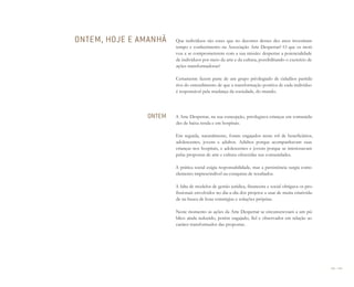 208 I 209
Que indivíduos são esses que no decorrer desses dez anos investiram
tempo e conhecimento na Associação Arte Despertar? O que os moti-
vou a se comprometerem com a sua missão: despertar a potencialidade
de indivíduos por meio da arte e da cultura, possibilitando o exercício de
ações transformadoras?
Certamente fazem parte de um grupo privilegiado de cidadãos partidá-
rios do entendimento de que a transformação positiva de cada indivíduo
é responsável pela mudança da sociedade, do mundo.
A Arte Despertar, na sua concepção, privilegiava crianças em comunida-
des de baixa renda e em hospitais.
Em seguida, naturalmente, foram engajados neste rol de beneficiários,
adolescentes, jovens e adultos. Adultos porque acompanhavam suas
crianças nos hospitais, e adolescentes e jovens porque se interessavam
pelas propostas de arte e cultura oferecidas nas comunidades.
A prática social exigia responsabilidade, mas a persistência surgia como
elemento imprescindível na conquista de resultados.
A falta de modelos de gestão jurídica, financeira e social obrigava os pro-
fissionais envolvidos no dia-a-dia dos projetos a usar de muita criativida-
de na busca de boas estratégias e soluções próprias.
Neste momento as ações da Arte Despertar se circunscreviam a um pú-
blico ainda reduzido, porém engajado, fiel e observador em relação ao
caráter transformador das propostas.
ONTEM, HOJE E AMANHÃ
ONTEM
Miolo_AD_FINAL_CS4.indd 209 06/12/10 15:15
 