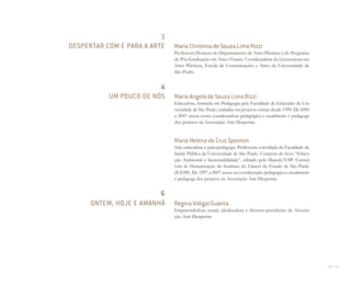 222 I 223
Maria Christina de Souza Lima Rizzi
Professora Doutora do Departamento de Artes Plásticas e do Programa
de Pós-Graduação em Artes Visuais. Coordenadora da Licenciatura em
Artes Plásticas, Escola de Comunicações e Artes da Universidade de
São Paulo.
Maria Angela de Souza Lima Rizzi
Educadora, formada em Pedagogia pela Faculdade de Educação da Uni-
versidade de São Paulo, trabalha em projetos sociais desde 1990. De 2000
a 2007 atuou como coordenadora pedagógica e atualmente é pedagoga
dos projetos na Associação Arte Despertar.
Maria Helena da Cruz Sponton
Arte-educadora e psicopedagoga. Professora convidada da Faculdade de
Saúde Pública da Universidade de São Paulo. Coautora do livro “Educa-
ção Ambiental e Sustentabilidade”, editado pela Manole/USP. Consul-
tora de Humanização do Instituto do Câncer do Estado de São Paulo
(ICESP). De 1997 a 2007 atuou na coordenação pedagógica e atualmente
é pedagoga dos projetos na Associação Arte Despertar.
Regina Vidigal Guarita
Empreendedora social, idealizadora e diretora-presidente da Associa-
ção Arte Despertar.
3
DESPERTAR COM E PARA A ARTE
4
UM POUCO DE NÓS
6
ONTEM, HOJE E AMANHÃ
Miolo_AD_FINAL_CS4.indd 223 06/12/10 15:15
 