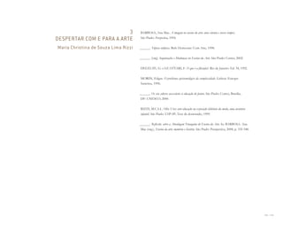 228 I 229
3
DESPERTAR COM E PARA A ARTE
Maria Christina de Souza Lima Rizzi
BARBOSA, Ana Mae. A imagem no ensino da arte: anos oitenta e novos tempos.
São Paulo: Perspectiva, 1994.
______. Tópicos utópicos. Belo Horizonte: Com Arte, 1998.
______. (org). Inquietações e Mudanças no Ensino da Arte. São Paulo: Cortez, 2002.
DELEUZE, G. e GUATTARI, F. O que é a filosofia?. Rio de Janeiro: Ed. 34, 1992.
MORIN, Edgar. O problema epistemológico da complexidade. Lisboa: Europa-
América, 1996.
______. Os sete saberes necessários à educação do futuro. São Paulo: Cortez; Brasília,
DF: UNESCO, 2000.
RIZZI, M.C.S.L. Olho Vivo: arte-educação na exposição labirinto da moda, uma aventura
infantil. São Paulo: USP-SP, Tese de doutorado, 1999.
______. Reflexões sobre a Abordagem Triangular do Ensino da Arte. In: BARBOSA. Ana
Mae (org.). Ensino da arte: memória e história. São Paulo: Perspectiva, 2008, p. 335-348.
Miolo_AD_FINAL_CS4.indd 229 06/12/10 15:15
 