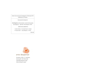 Dados Internacionais de Catalogação na Publicação (CIP)
(CRB-8/6331, SP, Brasil)
Associação Arte Despertar
Arte Despertar: primeira década / autoria de Associação
Arte Despertar. – São Paulo : Arte Despertar, 2010.
ISBN 978-85-63880-00-0
1. Arte e Cultura 2. Inclusão Social 3. Saúde
4. Terceiro Setor I. Arte Despertar II. Título
CDD-360
Rua Helena, 309 cj. 11 - Vila Olimpia
São Paulo/SP - CEP 04552-050
projeto@artedespertar.org.br
www.artedespertar.org.br
Miolo_AD_FINAL_CS4.indd 236 06/12/10 15:15
 