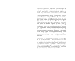 26 I 27
como entidades sagradas, os sancti pauperes, agentes, pela pobreza, da
sua própria salvação e da salvação dos demais membros do corpo
social. Ao mesmo tempo, Vives se mostrou bastante compassivo em
relação aos que se encontravam realmente em situação de necessidade.
Podemos sumariar a posição de Vives afirmando que ela representa
um reconhecimento, ainda que embrionário, do caráter complexo
das relações sociais. A miséria possui causas efetivas, não atrela-
das à vontade de Deus mas a dinâmicas sociais bastante concretas.
Evidentemente, essa análise não foi conduzida de forma objetiva
por Vives; suas recomendações para a eliminação da miséria, con-
tudo, refletem uma percepção acurada de suas causas. O ócio, por
exemplo, é visto como um dos principais fatores de fomento da
pobreza; para corrigi-lo não bastam leis impostas pela autoridade
civil. Eventualmente, torna-se necessária a capacitação profissional
do indivíduo ou sua realocação em regiões onde exista demanda
para suas atividades. Ao refletir sobre os benefícios de se combater
em tais termos a pobreza, Vives também dá conta de uma refinada
compreensão das dinâmicas sociais: ele intui, por exemplo, que um
dos resultados positivos de se aliviar a miséria seria a diminuição
dos crimes.
O ser humano tem mais facilidade para viabilizar novas tecnologias
do que para mudar as antigas e arraigadas concepções que consti-
tuem seu universo mental. A lenta passagem de uma noção estática
de sociedade para outra, dinâmica, que responde a causas materiais
e que, portanto, comporta a possibilidade da mudança, exemplifica
bem esse trabalho complexo que é a transformação do imaginário.
No que diz respeito à ideia de responsabilidade social os inícios da
Modernidade marcaram um decisivo ponto de inflexão.
Miolo_AD_FINAL_CS4.indd 27 06/12/10 15:14
 