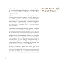 O limiar da Modernidade assinalou, também, a emergência de dois fato-
res importantíssimos para as transformações que geraram a perspectiva
de responsabilidade social. Trata-se do Estado moderno e das modernas
relações de mercado.
O Estado moderno caracterizou-se pela centralização política e adminis-
trativa, que obrigou à criação de um aparelho burocrático capaz de absor-
ver as múltiplas funções que o Estado passou a concentrar (arrecadações,
monopólio da violência através dos exércitos nacionais, subordinação dos
mais diversos foros à autoridade central). Esse processo, grosso modo,
estabeleceu-se de modo irreversível na passagem do século XVI para o
XVII e desenvolveu-se até chegar, no século XIX, aos Estados-nação ple-
namente consolidados.
Por outro lado, a expansão europeia para outros continentes, possibilitada
pelos desenvolvimentos tecnológicos do século XV, permitiu a configura-
ção de uma economia-mundo marcada pelas relações de centro e periferia.
No bojo desse processo, o capitalismo se estabeleceu produzindo novos
sentidos para a noção de “mercado” ao longo de uma história complexa,
assinalada por fases (comercial, industrial, financeira) e por crises. Mas é
significativo observar que todos os principais embates ideológicos da épo-
ca moderna giraram em torno dessas duas grandezas, desde o liberalismo
econômico clássico, com Adam Smith (para quem o Estado deveria ser
colocado à sombra pela “mão invisível” do mercado), até o socialismo,
com sua perspectiva de controle e eliminação do mercado que, ao fim e
ao cabo, deveria conduzir à própria superação do Estado.
No século XIX, o triunfo da ideologia liberal assentou como “fato” a
noção ideológica de separação absoluta entre três esferas distintas: a es-
fera política, a esfera econômica e aquela considerada como de natureza
sociocultural. Não é difícil enxergar nessa divisão tripartite a presença
das esferas do Estado e das relações de mercado, acrescidas de outra que
DA FILANTROPIA À AÇÃO
TRANSFORMADORA
1
Miolo_AD_FINAL_CS4.indd 28 06/12/10 15:14
 