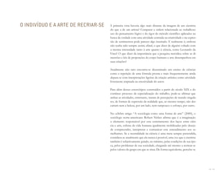 54 I 55
À primeira vista haveria algo mais distante da imagem de um cientista
do que a de um artista? Comparar a ordem relacionada ao trabalhoso
uso do pensamento lógico e do rigor do método científico aplicados na
busca da verdade com uma atividade centrada na criatividade e na expres-
são de sentimentos pode parecer algo inusitado. E realmente é; embora
não tenha sido sempre assim; afinal, o que dizer de alguém voltado com
a mesma intensidade tanto à arte quanto à ciência, como Leonardo da
Vinci? O que dizer da importância que a pesquisa metódica sobre as di-
mensões e leis de proporções do corpo humano e arte desempenhou em
suas criações?
Atualmente não raro encontra-se disseminado um ensino de ciências
como a repetição de uma fórmula pronta e mais frequentemente ainda
depara-se com interpretações ligeiras da criação artística como atividade
livremente inspirada na emotividade do autor.
Para além desses estereótipos construídos a partir do século XIX e do
contínuo processo de especialização do trabalho, pode-se afirmar que
ambas as atividades, entretanto, tratam de percepções de mundo singula-
res, de formas de expressão da realidade que, ao mesmo tempo, não des-
cartam nem a beleza, por um lado, nem tampouco o esforço, por outro.
No célebre artigo “A sociologia como uma forma de arte” (2000), o
sociólogo norte-americano Robert Nisbet afirma que é a imaginação
o elemento responsável por este estreitamento dos laços entre ciên-
cia e arte, esferas da vida humana igualmente mobilizadas pelo desejo
de compreender, interpretar e comunicar este entendimento aos se-
melhantes. Se a neutralidade na ciência é uma meta sempre pretendida,
considera-se atualmente que ela nunca é possível, uma vez que o cientista
também é subjetivamente guiado, no mínimo, pelas condições de sua épo-
ca, pelos problemas de sua sociedade, chegando até mesmo a nortear-se
pelos valores do grupo em que se situa. De forma equivalente, percebe-se
O INDIVÍDUO E A ARTE DE RECRIAR-SE
Miolo_AD_FINAL_CS4.indd 55 06/12/10 15:14
 