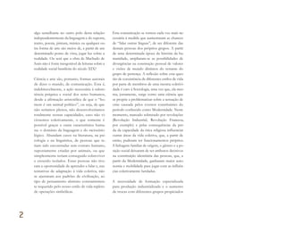 algo semelhante no outro polo desta relação:
independentemente da linguagem e do suporte,
teatro, poesia, pintura, música ou qualquer ou-
tra forma de arte são meios de, a partir de um
determinado ponto de vista, jogar luz sobre a
realidade. Ou será que a obra de Machado de
Assis não é fonte inesgotável de leituras sobre a
realidade social brasileira do século XIX?
Ciência e arte são, portanto, formas autorais
de dizer o mundo, de comunicação. Esta é,
indubitavelmente, a ação necessária à subsis-
tência psíquica e social dos seres humanos,
desde a afirmação aristotélica de que o “ho-
mem é um animal político”, ou seja, de que
não seríamos plenos, não desenvolveríamos
totalmente nossas capacidades, caso não vi-
vêssemos coletivamente, o que somente é
possível graças a outra característica huma-
na: o domínio da linguagem e do raciocínio
lógico. Abundam casos na literatura, na psi-
cologia e na linguística, de pessoas que te-
riam sido encontradas sem contato humano,
supostamente criadas por animais, ou que
simplesmente teriam conseguido sobreviver
e crescido isolados. Estas pessoas não tive-
ram a oportunidade de aprender a falar e, nas
tentativas de adaptação à vida coletiva, não
se ajustaram aos padrões de civilização, ao
tipo de pensamento abstrato constantemen-
te requerido pelo nosso estilo de vida repleto
de operações simbólicas.
Esta comunicação se tornou cada vez mais ne-
cessária à medida que aumentaram as chances
de “falar outras línguas”, de ser diferente das
demais pessoas dos próprios grupos. A partir
de uma determinada época da história da hu-
manidade, ampliaram-se as possibilidades de
divergências na construção pessoal de valores
e visões de mundo distintos do restante do
grupo de pertença. A reflexão sobre esta ques-
tão de coexistência de diferentes estilos de vida
por parte de membros de uma mesma coletivi-
dade é caro à Sociologia, uma vez que, ela mes-
ma, justamente, surge como uma ciência que
se propõe a problematizar sobre a sensação de
crise causada pelos eventos constituintes do
período conhecido como Modernidade. Neste
momento, marcado sobretudo por revoluções
(Revolução Industrial, Revolução Francesa,
por exemplo) e pelas consequências da per-
da da capacidade da ética religiosa influenciar
outras áreas da vida coletiva, que, a partir de
então, puderam ter funcionamentos próprios.
A linhagem familiar de origem, o gênero e a po-
sição social deixaram de ser atributos decisivos
na constituição identitária das pessoas, que, a
partir da Modernidade, ganharam maior auto-
nomia e mobilidade para jogar com as influên-
cias coletivamente herdadas.
A necessidade de formação especializada
para produção industrializada e o aumento
de trocas com diferentes grupos propiciados
2
Miolo_AD_FINAL_CS4.indd 56 06/12/10 15:14
 