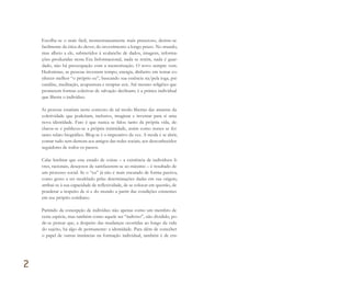 Escolhe-se o mais fácil, momentaneamente mais prazeroso, desiste-se
facilmente da ética do dever, do investimento a longo prazo. No mundo,
mas alheio a ele, submetidos à avalanche de dados, imagens, informa-
ções produzidas nesta Era Informacional, nada se retém, nada é guar-
dado, não há preocupação com a memorização. O novo sempre vem.
Hedonistas, as pessoas investem tempo, energia, dinheiro em tentar co-
nhecer melhor “o próprio eu”, buscando sua essência na/pela ioga, psi-
canálise, meditação, acupuntura e terapias zen. Até mesmo religiões que
prometem formas coletivas de salvação declinam; é a prática individual
que liberta o indivíduo.
As pessoas estariam neste contexto de tal modo libertas das amarras da
coletividade que poderiam, inclusive, imaginar e inventar para si uma
nova identidade. Fato é que nunca se falou tanto da própria vida, de-
clarou-se e publicou-se a própria intimidade, assim como nunca se fez
tanto relato biográfico. Blog-se é o imperativo da vez. A moda é se abrir,
contar tudo sem demora aos amigos das redes sociais, aos desconhecidos
seguidores de todos os passos.
Cabe lembrar que este estado de coisas – a existência de indivíduos li-
vres, racionais, desejosos de satisfazerem-se ao máximo – é resultado de
um processo social. Se o “eu” já não é mais encarado de forma passiva,
como gesso a ser modelado pelas determinações dadas em sua origem,
atribui-se à sua capacidade de reflexividade, de se colocar em questão, de
ponderar a respeito de si e do mundo a partir das condições existentes
em seu próprio cotidiano.
Partindo da concepção de indivíduo não apenas como um membro de
certa espécie, mas também como aquele ser “indiviso”, não dividido, po-
de-se pensar que, a despeito das mudanças ocorridas ao longo da vida
do sujeito, há algo de permanente: a identidade. Para além de conceber
o papel de outras instâncias na formação individual, também é de cru-
2
Miolo_AD_FINAL_CS4.indd 60 06/12/10 15:14
 