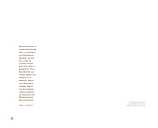 Não mais limitada à
tarefa de análise da
beleza, nos tempos
contemporâneos,
a Estética amplia
seu campo de
questionamento
acerca da natureza
do objeto de Arte e
do caráter de sua
criação, apreciação,
interpretação,
avaliação, assim
como acerca das
relações da Arte
com a sociedade,
tudo isto podendo
ser examinado em
diferentes níveis
de complexidade
DONALD CRAWFORD 1
1 Donald Crawford. The Ques-
tions of Aesthetics. In: Tópicos
Utópicos, Ana Mae Barbosa, p. 41
3
Miolo_AD_FINAL_CS4.indd 68 06/12/10 15:14
 