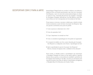 68 I 69
Quando Regina Vidigal Guarita me convidou a colaborar, com reflexões a
respeito da Arte e seu Ensino, para desenhar o que viria a ser a Associação
Arte Despertar, o país vivia uma efervescência epistemológica em relação
ao ensino de Arte, ocasionada pelo processo de concepção e maturação
da Abordagem Triangular, elaborada por Ana Mae Barbosa, então Dire-
tora do Museu de Arte Contemporânea da Universidade de São Paulo.
Foram muitas as conversas e encontros voltados para o desafio de funda-
mentar teoricamente as ações da futura Associação Arte Despertar. Algu-
mas questões constituíram nosso ponto de partida:
1. Como as pessoas se relacionam com a Arte?
2. Como elas aprendem Arte?
3. O que é importante ser ensinado em Arte?
4. Como os conteúdos de aprendizagem em Arte podem ser organizados?
5. As situações de trabalho com Arte a serem oferecidas pela Associação
Arte Despertar se configurarão como Ensino e Aprendizagem da Arte?
6. Qual a especificidade da ação da Associação Arte Despertar?
Haverá a intenção de impactar sobre a realidade da Arte-educação?
Nessa ocasião, os subsídios teóricos e metodológicos que caracterizam
a Abordagem Triangular do Ensino da Arte deram suporte ao aprofun-
damento dessas questões, em decorrência da atualidade e pertinência da
investigação desenvolvida por Ana Mae, com base nos movimentos edu-
cacionais Escuelas al Aire Libre, do México, Critical Studies, da Inglaterra,
e Discipline Based Art Education, dos Estados Unidos.
DESPERTAR COM E PARA A ARTE
Miolo_AD_FINAL_CS4.indd 69 06/12/10 15:14
 