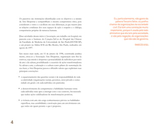 Os parceiros são instituições identificadas com os objetivos e a missão
da Arte Despertar e compartilham o mesmo compromisso ético, pois
consideram o outro e o acolhem em suas diferenças, já que trazem para
as relações cotidianas dos seus espaços de ação o respeito e o diálogo,
competências próprias da natureza humana.
Duas atividades deram início à Associação: um trabalho em hospital, em
parceria com o Instituto do Coração/InCor do Hospital das Clínicas
da Faculdade de Medicina da Universidade de São Paulo(HCFMUSP),
e um projeto na Aldeia SOS em Rio Bonito, São Paulo, realizados em
agosto de 1997.
Seis meses mais tarde, em 15 de janeiro de 1998, constituída juridica-
mente, criou-se a Associação Arte Despertar, organização sem fins lu-
crativos, cuja missão é despertar a potencialidade de indivíduos por meio
da arte e da cultura, possibilitando o exercício de ações transformadoras.
Ao adotar a arte, a educação e a cultura como pilares de sustentação do
seu fazer, a Arte Despertar passou a difundir valores que explicitam suas
principais convicções:
• o equacionamento das questões sociais é de responsabilidade de toda
a coletividade (organizações sociais, governos, setor privado e comu-
nidade em geral) e de cada indivíduo em particular;
• o desenvolvimento de competências e habilidades humanas torna
cada indivíduo mais apto a interagir com o seu contexto, favorecendo
que realize ações viabilizadoras de transformações positivas;
• a vivência com arte não exige conhecimentos prévios ou habilidades
específicas, mas sensibilidade e motivação para um envolvimento em
que todos são iguais perante o que é proposto;
Eu, particularmente, não gosto da
palavra Terceiro Setor, eu preﬁro
chamar de organizações da sociedade
civil. Ela tem uma conotação muito
importante, porque é usada pelo lado
aﬁrmativo que ela tem pela sociedade,
e não pela negação, de organizações
que não são do governo.
MARCOS KISIL
4
Miolo_AD_FINAL_CS4.indd 82 06/12/10 15:15
 