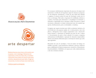84 I 85
Um momento simbolicamente importante do processo de criação insti-
tucional foi a escolha de uma logomarca capaz de sintetizar as propostas
da Arte Despertar. Inicialmente, a forma de uma célula bem definida
e orgânica se colocava acima do nome da Associação, escrito por ex-
tenso, em destaque. Mais tarde, a logomarca foi modificada, subtraiu-se
a palavra Associação para demonstrar a consolidação da instituição e,
mantendo a organicidade, deu-se destaque à célula. Esta passou a sugerir
movimento, traduzindo a evolução institucional como um caminho que
aponta, simultaneamente, para a continuidade e a mudança.
As páginas que seguem mostram que, desde as primeiras iniciativas, de-
senvolvidas por uma pequena equipe, até os atuais projetos, mais com-
plexos e abrangentes, houve sempre compromisso com o desenvolvi-
mento humano, a valorização do indivíduo por meio da arte e cultura
e o favorecimento de acesso a bens culturais. Os avanços, conquistas,
enfrentamento de dificuldades e superação de obstáculos empreendidos
durante uma década colaboraram para a construção de saberes que estão
aqui registrados.
Decorridos dez anos de atividades, é hora de realizar um balanço do
trabalho executado, o qual transformou ambientes e pessoas, colaborou
para a solidificação de relações interpessoais e incentivou o florescimento
de potencialidades e habilidades em espaços por onde, tradicionalmente,
a arte não costumava transitar.
Redesenhamos essa marca, brincando com
os pesos, com a tipologia. Deixamos em
caixa baixa, antes era caixa alta, e também
colocamos essa célula um pouco mais para
a direita, deixando ela mais solta. O logo vai
crescendo, é como se fosse uma rede social.
TERESA GUARITA GRYNBERG
Miolo_AD_FINAL_CS4.indd 85 06/12/10 15:15
 