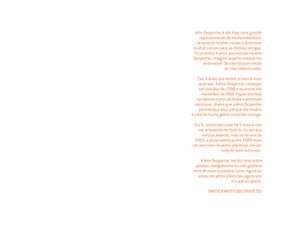 Arte Despertar é até hoje uma grande
representação de muita sabedoria.
Já aprendi muitas coisas e já ensinei
muitas coisas para as minhas amigas.
Eu já tenho 4 anos que estudo na Arte
Despertar, imagine quanta coisa já me
ensinaram. Se não fossem vocês
eu não saberia nada.
Faz 5 anos que entrei, e nunca mais
quis sair. A Arte Despertar começou
em outubro de 1998 e eu entrei em
novembro de l998. Fiquei até hoje
no mesmo curso de Artes e pretendo
continuar. Quero que a Arte Despertar
permaneça aqui, porque ela mudou
a vida de muita gente como fez comigo.
Eu, E., estou no curso há 5 anos e não
me arrependo de fazê-lo. Eu sei que
está acabando, mas só no ano de
2003, e já vai começar em 2004 mais
um ano novo de artes plásticas. Vai ser
tudo de bom outra vez.
A Arte Despertar me fez virar outra
pessoa, antigamente eu não gostava
nem de ouvir a palavra curso. Agora eu
estou em artes plásticas, agora sim
é o que eu quero.
PARTICIPANTES DOS PROJETOS
Miolo_AD_FINAL_CS4.indd 86 06/12/10 15:15
 