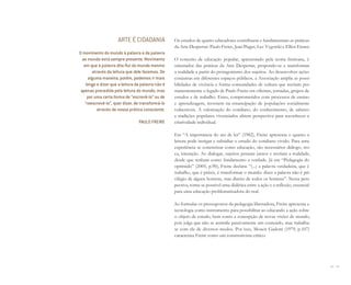 92 I 93
Os estudos de quatro educadores contribuem e fundamentam as práticas
da Arte Despertar: Paulo Freire, Jean Piaget, Lev Vygotski e Elliot Eisner.
O conceito de educação popular, apresentado pela teoria freireana, é
orientador das práticas da Arte Despertar, propondo-se a transformar
a realidade a partir do protagonismo dos sujeitos. Ao desenvolver ações
conjuntas em diferentes espaços públicos, a Associação amplia as possi-
bilidades de vivência e forma comunidades de cultura que recriam per-
manentemente o legado de Paulo Freire em oficinas, jornadas, grupos de
estudos e de trabalho. Estes, comprometidos com processos de ensino
e aprendizagem, investem na emancipação de populações socialmente
vulneráveis. A valorização do cotidiano, do conhecimento, de saberes
e tradições populares vivenciados abrem perspectiva para reconhecer a
criatividade individual.
Em “A importância do ato de ler” (1982), Freire apresenta o quanto a
leitura pode instigar e subsidiar o estudo do cotidiano vivido. Para uma
experiência se concretizar como educação, são necessários diálogo, tro-
ca, interação. Ao dialogar, sujeitos pensam juntos e recriam a realidade,
desde que tenham como fundamento a verdade. Já em “Pedagogia do
oprimido” (2005, p.90), Freire declara: “(...) a palavra verdadeira, que é
trabalho, que é práxis, é transformar o mundo: dizer a palavra não é pri-
vilégio de alguns homens, mas direito de todos os homens”. Nessa pers-
pectiva, torna-se possível uma dialética entre a ação e a reflexão, essencial
para uma educação problematizadora do real.
Ao formular os pressupostos da pedagogia libertadora, Freire apresenta a
tecnologia como instrumento para possibilitar ao educando a ação sobre
o objeto de estudo, bem como a concepção de novas visões de mundo,
pois julga que não se assimila passivamente um conteúdo, mas trabalha-
se com ele de diversos modos. Por isso, Moacir Gadotti (1979, p.107)
caracteriza Freire como um construtivista crítico:
ARTE É CIDADANIA
O movimento do mundo à palavra e da palavra
ao mundo está sempre presente. Movimento
em que a palavra dita ﬂui do mundo mesmo
através da leitura que dele fazemos. De
alguma maneira, porém, podemos ir mais
longe e dizer que a leitura da palavra não é
apenas precedida pela leitura do mundo, mas
por uma certa forma de “escrevê-lo” ou de
“reescrevê-lo”, quer dizer, de transformá-lo
através de nossa prática consciente.
PAULO FREIRE
Miolo_AD_FINAL_CS4.indd 93 06/12/10 15:15
 