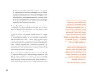 “Aprende-se quando se quer aprender e só se aprende o que é significati-
vo, dizem os construtivistas. Paulo Freire também foi um dos criadores
doconstrutivismo,masdoconstrutivismocrítico.Desdesuasprimeiras
experiências no nordeste brasileiro, no início dos anos 60, buscava fun-
damentar o ensino-aprendizagem em ambientes interativos, através
do uso de recursos audiovisuais. Mais tarde reforçou o uso de novas
tecnologias, principalmente o vídeo, a televisão e a informática. Mas
não aceitava a sua utilização de forma acrítica.”
Para Jean Piaget (1974), através de ações, o sujeito extrai o conhecimento.
O pesquisador suíço apregoa uma educação inovadora, ativa, que motive
aquele que aprende a realizar descobertas e se ver como parcela relevante
no processo de ensino-aprendizagem.
A ênfase na natureza social humana, atribuída ao russo Lev Vygotski
(1991), completa a concepção sociointeracionista e construtivista adota-
da pela Arte Despertar. Embora, em linhas gerais, haja mais divergências
que convergências entre Piaget e Vygotski, ambos entendem o conhe-
cimento como adaptação e como construção individual, concordando
que a aprendizagem e o desenvolvimento são autorregulados. Enquanto
Piaget se interessa pela forma como o conhecimento é construído – daí
sua teoria se debruçar sobre a construção mental do indivíduo -, Vygotski
destaca a maneira como os fatores sociais e culturais influenciam o de-
senvolvimento intelectual de quem aprende.
Piaget destaca os aspectos biológicos no processo de educação. Para ele,
os estágios do desenvolvimento da inteligência estão apoiados na biolo-
gia e são idênticos em todos os seres humanos. Do mesmo modo, a aqui-
sição do conhecimento ocorre por meio de trocas e interações com o ob-
jeto a conhecer. O indivíduo reconstrói o objeto, para se apropriar dele e
dar-lhe significados, primeiramente pela ação, depois, pela representação.
Cada vez ﬁca mais evidente para todos
a importância desse trabalho e como
conseguimos atingir cada ser humano
no que ele tem de mais precioso na vida:
sua identidade. Por meio da música, da
literatura e das artes plásticas, a equipe
com extrema competência acessou esse
lado saudável, ou melhor, o ser humano
saudável que todos podem ser, e assim
resgataram-se as lembranças, as alegrias, as
histórias, as potencialidades e habilidades,
as risadas, as lágrimas (...) de todos que
tiveram a oportunidade de ter um contato
com a arte da Arte Despertar. (...)
O encerramento não podia ser melhor,
a árvore da vida trouxe aos hospitais
esperança, desejo de renovação e pode
abarcar os sonhos, os desejos de todos.
Acredito que foi a síntese do semestre, do
trabalho, já que a cada dia que estamos
lá procuramos resgatar todas essas
coisas de cada paciente, acompanhante,
enfermeira, médico, etc. (...)
CAMILA BIGIO GRYNSZPAN, PSICÓLOGA
4
Miolo_AD_FINAL_CS4.indd 94 06/12/10 15:15
 