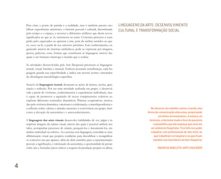 Para criar, o ponto de partida é a realidade, mas é também preciso mo-
bilizar experiências anteriores, a história pessoal e cultural, determinada
pelo tempo e o espaço, e recorrer a diferentes artifícios que deem novos
significados ao que se vê, rememora ou sente. O mesmo percurso é cum-
prido pelo espectador ao apreciar a arte, pois ele atribui sentidos ao que
vê, ouve ou lê, a partir de seu universo próximo. Este conhecimento, or-
ganizado através de sistemas simbólicos, pode se expressar por imagens,
gestos, palavras, sons, formas que constituem as linguagens através das
quais o ser humano interroga o mundo que o rodeia.
As atividades desenvolvidas pela Arte Despertar priorizam as linguagens
teatral, visual, literária e musical. Embora possuam semelhanças, cada lin-
guagem guarda sua especificidade e indica um recorte teórico orientador
de abordagem metodológica específica.
Através da linguagem teatral, destacam-se ações de leitura, escrita, apre-
ciação e reflexão. Por ser uma atividade realizada em grupo, é desenvol-
vida a partir de vivências, conhecimentos e experiências individuais, mas
é capaz de promover a aquisição de novas compreensões coletivas ao
explorar diferentes conteúdos dramáticos. Práticas cooperativas, motiva-
das pela vivência dramática, valorizam a colaboração, a interdependência e
a reflexão sobre valores e atitudes inerentes à convivência em grupo, bem
como a elevação da autoestima e o autoconhecimento.
A linguagem das artes visuais desenvolve habilidades de ver, julgar e in-
terpretar imagens da cultura visual, através das quais é possível atribuir sen-
tidos, acompanhar processos de criação, pesquisá-los e documentá-los, em
âmbito individual ou coletivo. Ao exercitar esta linguagem, consolida-se uma
alfabetização visual que propicia condições para decodificar e ressignificar
os contextos em que aparece, além de abrir caminho para a experimentação
pessoal, a significação, a valorização da autoestima, a oportunidade de pensar
sobre arte e formular juízos críticos a respeito da produção própria ou alheia.
No decorrer do trabalho vamos criando uma
forma de comunicação silenciosa, propiciando
um ótimo entrosamento. A música, os
bonecos, a fantasia muda o foco do paciente
e possibilita que ele esqueça que está em
um ambiente hospitalar. Fico feliz em poder
trabalhar com proﬁssionais de alto nível, os
que trabalham no hospital e os que ﬁcam
também nos bastidores da Arte Despertar.
MAURICIO ANACLETO, ARTE-EDUCADOR
LINGUAGENS DA ARTE: DESENVOLVIMENTO
CULTURAL E TRANSFORMAÇÃO SOCIAL
4
Miolo_AD_FINAL_CS4.indd 98 06/12/10 15:15
 