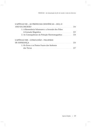 13Apeiron Edições |
CAPÍTULO XII – AS PROFECIAS CIENTÍFICAS – 2012, O
ANO DA DECISÃO
1. A Ressonância Schumann e a Inversão dos Pólos:
A Guinada Magnética
2. As Consequências da Poluição Electromagnética
CAPÍTULO XIII – CONCLUSÃO – PALAVRAS
DE ESPERANÇA
1. Os Erros e os Pontos Fracos dos Senhores
das Trevas
216
222
224
226
227
PROFECIAS - da interpretação do fim do mundo à vinda do Anticristo
 
