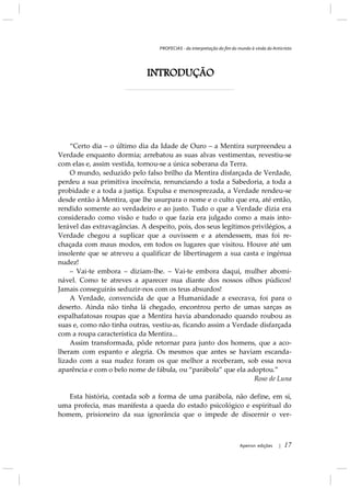 PROFECIAS - da interpretação do fim do mundo à vinda do Anticristo
Apeiron edições | 17
INTRODUÇÃO
“Certo dia – o último dia da Idade de Ouro – a Mentira surpreendeu a
Verdade enquanto dormia; arrebatou as suas alvas vestimentas, revestiu-se
com elas e, assim vestida, tornou-se a única soberana da Terra.
O mundo, seduzido pelo falso brilho da Mentira disfarçada de Verdade,
perdeu a sua primitiva inocência, renunciando a toda a Sabedoria, a toda a
probidade e a toda a justiça. Expulsa e menosprezada, a Verdade rendeu-se
desde então à Mentira, que lhe usurpara o nome e o culto que era, até então,
rendido somente ao verdadeiro e ao justo. Tudo o que a Verdade dizia era
considerado como visão e tudo o que fazia era julgado como a mais into-
lerável das extravagâncias. A despeito, pois, dos seus legítimos privilégios, a
Verdade chegou a suplicar que a ouvissem e a atendessem, mas foi re-
chaçada com maus modos, em todos os lugares que visitou. Houve até um
insolente que se atreveu a qualificar de libertinagem a sua casta e ingénua
nudez!
– Vai-te embora – diziam-lhe. – Vai-te embora daqui, mulher abomi-
nável. Como te atreves a aparecer nua diante dos nossos olhos púdicos!
Jamais conseguirás seduzir-nos com os teus absurdos!
A Verdade, convencida de que a Humanidade a execrava, foi para o
deserto. Ainda não tinha lá chegado, encontrou perto de umas sarças as
espalhafatosas roupas que a Mentira havia abandonado quando roubou as
suas e, como não tinha outras, vestiu-as, ficando assim a Verdade disfarçada
com a roupa característica da Mentira...
Assim transformada, pôde retornar para junto dos homens, que a aco-
lheram com espanto e alegria. Os mesmos que antes se haviam escanda-
lizado com a sua nudez foram os que melhor a receberam, sob essa nova
aparência e com o belo nome de fábula, ou “parábola” que ela adoptou.”
Roso de Luna
Esta história, contada sob a forma de uma parábola, não define, em si,
uma profecia, mas manifesta a queda do estado psicológico e espiritual do
homem, prisioneiro da sua ignorância que o impede de discernir o ver-
 