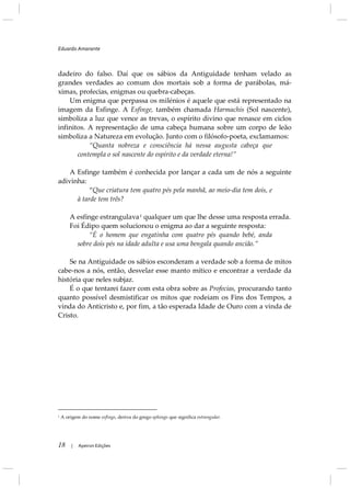 Eduardo Amarante
18 | Apeiron Edições
dadeiro do falso. Daí que os sábios da Antiguidade tenham velado as
grandes verdades ao comum dos mortais sob a forma de parábolas, má-
ximas, profecias, enigmas ou quebra-cabeças.
Um enigma que perpassa os milénios é aquele que está representado na
imagem da Esfinge. A Esfinge, também chamada Harmachis (Sol nascente),
simboliza a luz que vence as trevas, o espírito divino que renasce em ciclos
infinitos. A representação de uma cabeça humana sobre um corpo de leão
simboliza a Natureza em evolução. Junto com o filósofo-poeta, exclamamos:
“Quanta nobreza e consciência há nessa augusta cabeça que
contempla o sol nascente do espírito e da verdade eterna!”
A Esfinge também é conhecida por lançar a cada um de nós a seguinte
adivinha:
“Que criatura tem quatro pés pela manhã, ao meio-dia tem dois, e
à tarde tem três?
A esfinge estrangulava1
Foi Édipo quem solucionou o enigma ao dar a seguinte resposta:
qualquer um que lhe desse uma resposta errada.
“É o homem que engatinha com quatro pés quando bebé, anda
sobre dois pés na idade adulta e usa uma bengala quando ancião.”
Se na Antiguidade os sábios esconderam a verdade sob a forma de mitos
cabe-nos a nós, então, desvelar esse manto mítico e encontrar a verdade da
história que neles subjaz.
É o que tentarei fazer com esta obra sobre as Profecias, procurando tanto
quanto possível desmistificar os mitos que rodeiam os Fins dos Tempos, a
vinda do Anticristo e, por fim, a tão esperada Idade de Ouro com a vinda de
Cristo.
1
A origem do nome esfinge, deriva do grego sphingo que significa estrangular.
 
