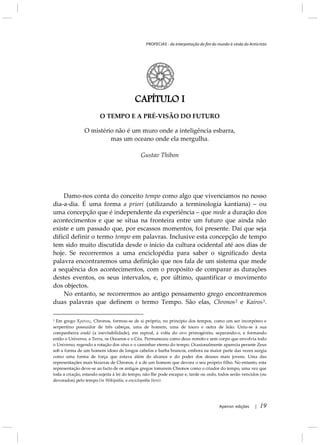 PROFECIAS - da interpretação do fim do mundo à vinda do Anticristo
Apeiron edições | 19
CAPÍTULO I
O TEMPO E A PRÉ-VISÃO DO FUTURO
O mistério não é um muro onde a inteligência esbarra,
mas um oceano onde ela mergulha.
Gustav Thibon
Damo-nos conta do conceito tempo como algo que vivenciamos no nosso
dia-a-dia. É uma forma a priori (utilizando a terminologia kantiana) – ou
uma concepção que é independente da experiência – que mede a duração dos
acontecimentos e que se situa na fronteira entre um futuro que ainda não
existe e um passado que, por escassos momentos, foi presente. Daí que seja
difícil definir o termo tempo em palavras. Inclusive esta concepção de tempo
tem sido muito discutida desde o início da cultura ocidental até aos dias de
hoje. Se recorrermos a uma enciclopédia para saber o significado desta
palavra encontraremos uma definição que nos fala de um sistema que mede
a sequência dos acontecimentos, com o propósito de comparar as durações
destes eventos, os seus intervalos, e, por último, quantificar o movimento
dos objectos.
No entanto, se recorrermos ao antigo pensamento grego encontraremos
duas palavras que definem o termo Tempo. São elas, Chronos2 Kairose 3
2
Em grego Xρόνος, Chronos, formou-se de si próprio, no princípio dos tempos, como um ser
.
incorpóreo e
serpentino possuidor de três cabeças, uma de homem, uma de touro e outra de leão. Uniu-se à sua
companheira anaké (a inevitabilidade), em espiral, à volta do ovo primogénito, separando-o, e formando
então o Universo, a Terra, os Oceanos e o Céu. Permaneceu como deus remoto e sem corpo que envolvia todo
o Universo, regendo a rotação dos céus e o caminhar eterno do tempo. Ocasionalmente aparecia perante Zeus
sob a forma de um homem idoso de longos cabelos e barba brancos, embora na maior parte das vezes surgia
como uma forma de força que estava além do alcance e do poder dos deuses mais jovens. Uma das
representações mais bizarras de Chronos, é a de um homem que devora o seu próprio filho. No entanto, esta
representação deve-se ao facto de os antigos gregos tomarem Chronos como o criador do tempo, uma vez que
toda a criação, estando sujeita à lei do tempo, não lhe pode escapar e, tarde ou cedo, todos serão vencidos (ou
devorados) pelo tempo (in Wikipédia, a enciclopédia livre).
 