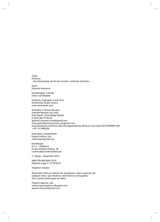 Título
Profecias
– da interpretação do fim do mundo à vinda do Anticristo –
Autor
Eduardo Amarante
Coordenação e revisão
Dulce Leal Abalada
Grafismo, Paginação e Arte final
Div'Almeida Atelier Gráfico
www.divalmeida.com
Ilustração e Técnica da capa
Gabriela Marques da Costa
Arte Digital / Assemblage Digital
A Fénix das Profecias
gabriela.marques.costa@gmail.com
www.gabrielamarquescosta.wordpress.com
www.facebook.com/home.php?#!/pages/Gabriela-Marques-da-Costa/134735599901538
+351 915960299
Impressão e Acabamento
Espaço Gráfico, Lda.
www.espacografico.pt
Distribuição
G.C.E – Sodilivros
Grupo Coimbra Editora, SA
comercial@coimbraeditora.pt
1ª edição – Novembro 2010
ISBN 978-989-8447-02-9
Depósito Legal nº 317918/10
©Apeiron Edições
Reservados todos os direitos de reprodução, total ou parcial, por
qualquer meio, seja mecânico, electrónico ou fotográfico
sem a prévia autorização do editor.
Projecto Apeiron, Lda.
www.projectoapeiron.blogspot.com
apeiron.edicoes@gmail.com
 