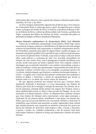 achei primordial colocá-lo como suporte das chamas (vida/renovação/conhe-
cimento), da Cruz e da Fénix.
As doze imagens representam algumas das profecias que o livro mencio-
na. Começando desde a contracapa para a capa e da esquerda para a direita
temos: a paragem do núcleo da Terra, os Aztecas, as profecias Indianas, o Rei-
no do Interior da Terra, a ciência profetiza colisão com Cometa, a profecia dos
Papas, a profecia dos Índios da América do Norte, a inversão dos pólos, as
pirâmidesdoEgipto,osMayas,ShambalaeMalaquias.
Outros elementos suplementares de interpretação (Dulce Leal Abalada)
Vários são os elementos representados nesta pintura. Desde logo vemos
uma série de imagens contínuas e identificativas de algumas das mais antigas
culturas da humanidade (não esquecendo as tradições antiquíssimas dos Pe-
les Vermelhas), passando pelo papel de alguns Papas e padres da Igreja, cul-
minando este quadro profético nas expectativas que a ciência actual tem quan-
to ao destino do planeta Terra. Contudo, o que mais se realça e salta aos nossos
olhos nesta pintura é a presença de uma cruz invertida mergulhada em
chamas, de cores muito vivas, com o pentagrama invertido desenhado num
círculo, tendo como pano de fundo o planeta Terra. Este conjunto confere à
mensagem que se pretende transmitir o seu carácter universalista, comum a
todas as tradições, se bem que apresentadas e representadas de modo diverso
consoante a cultura. A forma como a cruz mergulha, em posição oposta à do
crucificado, símbolo daquele que finalizou o caminho da iniciação humana – o
Cristo –, o ungido, com o sinal das duas pontas viradas para cima simboliza o
diabolos (o diabo), o Anticristo, a marca da separatividade que divide os
homens entre si e os afasta dos outros reinos da Natureza.
Do que algumas profecias nos relatam dir-se-ia que o homem estava
fatalmente destinado à destruição e a viver eternamente nas chamas do
Inferno, pelo facto de se entregar à sedução do Anticristo. No entanto, um si-
nal de esperança, presente desde sempre nas origens dos Tempos, marca o
início (simbolizado na letra A, Alfa) e o fim (na letra Ù, Ómega) de um ciclo
necessário à evolução humana: a Fénix. Se olharmos bem a pintura veremos
que estas chamas de vibração activa representam, como signo principal, a
estilização de um pássaro mítico, semelhante a uma águia, um animal sim-
bólico, que com as suas asas abertas aceita, em sinal de sacrifício, oAnticristo. O
simbolismo aqui inerente está associado ao poder regenerador deste animal
que estando presente, mas esquecido na memória consciente dos povos em
épocas do domínio do Anticristo, onde impera o ódio, a inveja, a desunião,
a guerra, o poder, etc., trabalha ocultamente a fim de renascer mais forte
num tempo vindouro e destruir as forças que hipotecam o destino de muitos
homens.
Eduardo Amarante
8 Apeiron Edições|
 