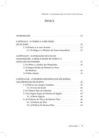 ÍNDICE
INTRODUÇÃO
CAPÍTULO I – O TEMPO E A PRÉ-VISÃO
DO FUTURO
1. A Profecia e os seus Arautos
1.1. Os Magos e o Mistério do Futuro Insondável
CAPÍTULO II – A EVOLUÇÃO OCULTA DA
HUMANIDADE. A MÍTICA IDADE DE OURO E A
EXPULSÃO DO PARAÍSO
1. Os Mitos e o Jardim das Hespérides
2. A Origem Oculta do Homem na Terra.
Os Mistérios
3. O Mito Atlante
CAPÍTULO III – O SEGREDO INICIÁTICO DA ATLÂNTIDA
NAS PROFECIAS DO EGIPTO
1. O Dilúvio nas Antigas Tradições
1.1. O Livro de Enoch
2. Os Últimos Dias da Atlântida
3. Uma Página Negra da História do Egipto
3.1. A Moral Egípcia
4. As Profecias de Thot e de Hermes-Thot
4.1. A Profecia de Thot
4.2. A Profecia de Hermes-Thot
9Apeiron Edições |
17
19
23
27
31
39
41
51
54
59
60
61
65
66
68
68
69
PROFECIAS - da interpretação do fim do mundo à vinda do Anticristo
 