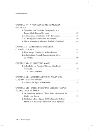 CAPÍTULO IV – A PROFECIA DO REI DO MUNDO.
SHAMBALA
1. Shambala e as Tradições. Melquisedec e a
Fraternidade Branca Universal
2. A Profecia de Shambala e o Rei do Mundo
3. As Tradições do Passado e do Presente
4. Mitos, Mistérios e Sábios da Tradição Ocidental
CAPÍTULO V – AS PROFECIAS ORIENTAIS.
O VISHNU PURANA
1. Uma Antiga Profecia do Vishnu Purana
2. A Profecia do Srimad-Bhagavatam ou Livro
de Krishna
CAPÍTULO VI – AS PROFECIAS MAYAS
1. A Tradição e o “Mágico” Fim do Mundo do
Ano 2012
1.1. 2012 – O Filme
CAPÍTULO VII – A PROFECIA INCA DA ÁGUIA E DO
CONDOR – UNU PACHAKUTI
1. A Lenda da Águia e do Condor
CAPÍTULO VIII – O PRENÚNCIO DOS ÚLTIMOS TEMPOS
NA DOUTRINA ISLÂMICA
1. Os Principais Sinais da Última Hora – Extraídos do
Corão e da Sunna
2. Tradições sobre a Época do Ocultamento do Imã
Mahdi e os Sinais que Precedem a sua Aparição
10 Apeiron Edições|
72
73
76
80
84
91
93
100
101
110
111
113
114
115
115
117
Eduardo Amarante
 