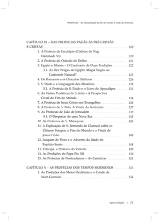 CAPÍTULO IX – DAS PROFECIAS PAGÃS ÀS PRÉ-CRISTÃS
E CRISTÃS
1. A Profecia de Esculápio (Códices de Nag
Hammadi VI)
2. A Profecia do Oráculo de Delfos
3. Egipto e Moisés – O Confronto de Duas Tradições
3.1. As Dez Pragas do Egipto: Magia Negra ou
Catástrofe Natural?
4. Os Romanos e os Oráculos Sibilinos
5. S. Paulo e a Linguagem dos Mistérios
5.1. A Profecia de S. Paulo e o Livro do Apocalipse
6. As Visões Proféticas de S. João – A Perspectiva
Cristã do Fim do Mundo
7. A Profecia de Jesus Cristo nos Evangelhos
8. A Profecia de S. Nilo. A Vinda do Anticristo
9. As Profecias de João de Jerusalém
9.1. O Despertar de uma Nova Era
10. As Profecias de S. Malaquias
11. A Explicação de S. Bernardo de Claraval sobre os
Últimos Tempos, o Fim do Mundo e a Vinda de
Jesus Cristo
12. Joaquim de Flora e o Advento da Idade do
Espírito Santo
13. Völuspá, a Profecia do Vidente
14. As Predições do Papa Pio XII
15. As Profecias de Nostradamus – As Centúrias
CAPÍTULO X – AS PROFECIAS DOS TEMPOS MODERNOS
1. As Predições dos Meios Ocultistas e o Conde de
Saint-Germain
11Apeiron Edições |
120
120
121
122
123
126
128
131
134
136
137
139
143
145
148
148
149
150
151
153
154
PROFECIAS - da interpretação do fim do mundo à vinda do Anticristo
 