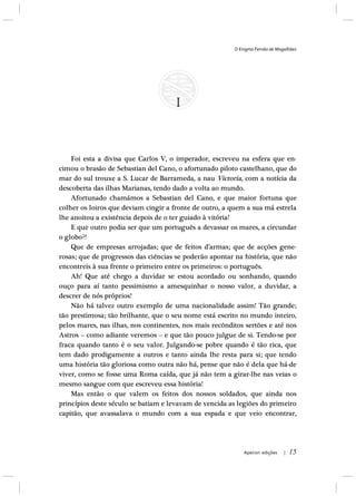 O Enigma Fernão de Magalhães
Apeiron edições | 15
Foi esta a divisa que Carlos V, o imperador, escreveu na esfera que en-
cimou o brasão de Sebastian del Cano, o afortunado piloto castelhano, que do
mar do sul trouxe a S. Lucar de Barrameda, a nau Victoria, com a notícia da
descoberta das ilhas Marianas, tendo dado a volta ao mundo.
Afortunado chamámos a Sebastian del Cano, e que maior fortuna que
colher os loiros que deviam cingir a fronte de outro, a quem a sua má estrela
lhe anoitou a existência depois de o ter guiado à vitória!
E que outro podia ser que um português a devassar os mares, a circundar
o globo?!
Que de empresas arrojadas; que de feitos d’armas; que de acções gene-
rosas; que de progressos das ciências se poderão apontar na história, que não
encontreis à sua frente o primeiro entre os primeiros: o português.
Ah! Que até chego a duvidar se estou acordado ou sonhando, quando
ouço para aí tanto pessimismo a amesquinhar o nosso valor, a duvidar, a
descrer de nós próprios!
Não há talvez outro exemplo de uma nacionalidade assim! Tão grande;
tão prestimosa; tão brilhante, que o seu nome está escrito no mundo inteiro,
pelos mares, nas ilhas, nos continentes, nos mais recônditos sertões e até nos
Astros – como adiante veremos – e que tão pouco julgue de si. Tendo-se por
fraca quando tanto é o seu valor. Julgando-se pobre quando é tão rica, que
tem dado prodigamente a outros e tanto ainda lhe resta para si; que tendo
uma história tão gloriosa como outra não há, pense que não é dela que há-de
viver, como se fosse uma Roma caída, que já não tem a girar-lhe nas veias o
mesmo sangue com que escreveu essa história!
Mas então o que valem os feitos dos nossos soldados, que ainda nos
princípios deste século se batiam e levavam de vencida as legiões do primeiro
capitão, que avassalava o mundo com a sua espada e que veio encontrar,
 