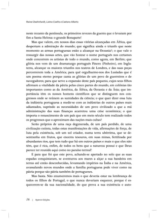 Rainer Daehnhardt, Latino Coelho e Caetano Alberto
16 | Apeiron Edições
neste recanto da península, os primeiros revezes da guerra que o levaram por
fim a Santa Helena: o grande Bonaparte!
Mas que valem, em nossos dias essas vitórias alcançadas em África, que
despertam a admiração do mundo; que significa ainda o triunfo que neste
momento as armas portuguesas estão a alcançar na Oceania?; o que vale o
ressurgir das nossas artes, que vão honrar o nome português nos certames
onde concorrem os artistas de todo o mundo, como agora, em Berlim; que
glória nos vem de um dramaturgo português Pinero (Pinheiro), em Ingla-
terra, alcançar os maiores triunfos nos teatros de Londres, e das suas peças
percorrerem toda a América; para quê orgulharmo-nos dos Lusíadas que é
um poema eterno porque canta as glórias de um povo de guerreiros e de
navegadores; para que serve a expansão deste país pequeno, cujos seus filhos
afirmam a vitalidade da pátria pelas cinco partes do mundo, em colónias tão
importantes como as da América, da África, da Oceania e da Ásia; que im-
portância têm os nossos homens científicos que se distinguem nos con-
gressos onde se reúnem as sumidades da ciência; o que quer dizer essa luta
da indústria portuguesa a medir-se com as indústrias de outros países mais
adiantados, suprindo as necessidades de um povo civilizado a que a má
administração das suas finanças acarretou uma crise económica; o que
importa o renascimento de um país que em meio século tem realizado todos
os progressos que o aproximam das nações mais cultas?
Serão próprios de uma raça degenerada, de um país perdido, de uma
civilização extinta, todas estas manifestações de vida, afirmações de força, de
luta pela existência, sob um sol criador, numa terra ubérrima, que se de-
sentranha em frutos, que encerra tesouros, em suas minas, fertilizada por
abundantes rios, que tem tudo que há em outros países e mais o que eles não
têm, que é rica, enfim, de todos os bens que a natureza possui e que Deus
parece ter reunido aqui como no paraíso terreal!
E para que foi que este povo, achando-se apertado no solo que as suas
espadas conquistaram, se aventurou aos mares a alçar a sua bandeira em
terras até então desconhecidas, levantando impérios na Índia e na América,
avassalando novos mundos onde a família portuguesa pode viver como na
pátria porque são pátria também de portugueses.
Mas basta. Não enumeremos mais o que deveria estar na lembrança de
todos os filhos de Portugal, o que nunca deveriam esquecer, porque é es-
quecerem-se da sua nacionalidade, do que prova a sua existência e auto-
 