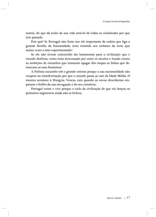 O Enigma Fernão de Magalhães
Apeiron edições | 17
nomia, do que dá razão da sua vida através de todas as vicissitudes por que
tem passado.
Pois quê! Se Portugal não fosse um elo importante da cadeia que liga a
grande família da humanidade, teria resistido aos embates da sorte que
tantas vezes o têm experimentado?
Se ele não tivesse concorrido tão bastamente para a civilização que o
mundo desfruta, como teria atravessado por entre os séculos e lutado contra
as ambições de estranhos que tentaram apagar dos mapas as linhas que de-
marcam as suas fronteiras!
A Polónia sucumbe sob o grande colosso porque a sua nacionalidade não
coopera na transformação por que o mundo passa ao sair da Idade Média. O
mesmo acontece à Hungria. Veneza caiu quando as novas descobertas em-
panam o brilho da sua navegação e do seu comércio.
Portugal existe e vive porque o ciclo da civilização de que ele lançou os
primeiros segmentos ainda não se fechou.
 