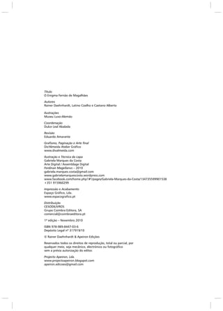 Título
O Enigma Fernão de Magalhães
Autores
Rainer Daehnhardt, Latino Coelho e Caetano Alberto
Ilustrações
Museu Luso-Alemão
Coordenação
Dulce Leal Abalada
Revisão
Eduardo Amarante
Grafismo, Paginação e Arte final
Div'Almeida Atelier Gráfico
www.divalmeida.com
Ilustração e Técnica da capa
Gabriela Marques da Costa
Arte Digital / Assemblage Digital
Ferdinan Magellanvs – 2010
gabriela.marques.costa@gmail.com
www.gabrielamarquescosta.wordpress.com
www.facebook.com/home.php?#!/pages/Gabriela-Marques-da-Costa/134735599901538
+351 915960299
Impressão e Acabamento
Espaço Gráfico, Lda.
www.espacografico.pt
Distribuição
CESODILIVROS
Grupo Coimbra Editora, SA
comercial@coimbraeditora.pt
1ª edição – Novembro 2010
ISBN 978-989-8447-03-6
Depósito Legal nº 317919/10
© Rainer Daehnhardt & Apeiron Edições
Reservados todos os direitos de reprodução, total ou parcial, por
qualquer meio, seja mecânico, electrónico ou fotográfico
sem a prévia autorização do editor.
Projecto Apeiron, Lda.
www.projectoapeiron.blogspot.com
apeiron.edicoes@gmail.com
 
