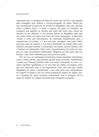 importante que é a imagem do mapa de fundo que nos dá a rota seguida
pelo navegador para realizar a circum-navegação do globo. Razão por
que encontramos na gravura de Fernão de Magalhães uma mão apoiada
sobre o planeta Terra e a outra a segurar, em gesto de medição, um
compasso que significa os cálculos que terão sido feitos para rumar em
direcção ao seu objectivo. E isto porque Fernão de Magalhães sabia que
não podia entrar em águas que eram da Coroa portuguesa. A Rosa-dos-
-Ventos é outro dos instrumentos de orientação fundamentais para o
cumprimento da missão, e o seu uso pelo navegador não podia faltar,
pois para além de orientar, a sua forma desenhada em estrela tinha como
objectivo principal facilitar a visualização dos quatro pontos cardeais com
o balanço da embarcação. Num outro enquadramento do fundo da ima-
gem da capa encontramos embarcações indígenas que dão pelo nome de
balangai e que eram utilizadas por estes povos na pesca.
Por sua vez, na contracapa encontramos outros elementos importantes
como a esfera armilar, que preenche grande parte do fundo, simbolizando
o poder que Portugal detinha então nos mares, rivalizando só com o vi-
zinho espanhol. Igualmente se vê uma ilha em ambas as imagens como
que nos induzindo para a sua importância. Terá sido nela que Fernão
Magalhães foi morto e abandonado à sua sorte pelos seus companheiros
de viagem? O fundo é rico em vários pormenores dignos de registo, des-
de a presença de várias caravelas, contrastando com os balangais, até ao
mapa do trajecto da viagem efectuada pelo navegador português.
Eduardo Amarante
8 Apeiron Edições|
 