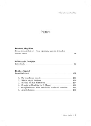 ÍNDICE
Fernão de Magalhães
Primus circumdedisti me – Foste o primeiro que me circundou
Caetano Alberto
O Navegador Português
Latino Coelho
Herói ou Traidor?
Rainer Daehnhardt
1. Dar mundos ao mundo
2. Não se paga a traidores
3. Imolado no altar da História
4. O genial ardil político de D. Manuel I
5. O segredo nunca antes revelado do Tratado de Tordesilhas
6. A saída honrosa
9Apeiron Edições |
O Enigma Fernão de Magalhães
 