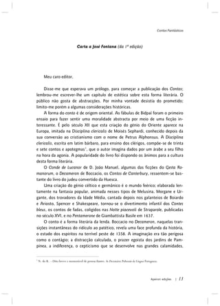 Contos Fantásticos
Apeiron edições | 13
Carta a José Fontana (da 1ª edição)
Meu caro editor,
Disse-me que esperava um prólogo, para começar a publicação dos Contos;
lembrou-me escrever-lhe um capítulo de estética sobre esta forma literária. O
público não gosta de abstracções. Por minha vontade desistia do prometido;
limito-me porém a algumas considerações históricas.
A forma do conto é de origem oriental. As fábulas de Bidpaï foram o primeiro
ensaio para fazer sentir uma moralidade abstracta por meio de uma ficção in-
teressante. É pelo século XII que esta criação do génio do Oriente aparece na
Europa, imitada na Disciplina clericalis de Moisés Sephardi, conhecido depois da
sua conversão ao cristianismo com o nome de Petrus Alphonsus. A Disciplina
clericalis, escrita em latim bárbaro, para ensino dos clérigos, compõe-se de trinta
e sete contos e apotegmas1
O Conde de Lucanor de D. João Manuel, algumas das ficções do Gesta Ro-
manorum, o Decameron de Boccacio, os Contos de Canterbury, ressentem-se bas-
tante do livro do judeu convertido da Huesca.
, que o autor imagina dados por um árabe a seu filho
na hora da agonia. A popularidade do livro foi dispondo os ânimos para a cultura
desta forma literária.
Uma criação do génio céltico e germânico é o mundo feérico; elaborada len-
tamente na fantasia popular, animada nesses tipos de Melusina, Morgane e Ur-
gante, dos trovadores da Idade Média, cantada depois nos galanteios de Boiardo
e Ariosto, Spencer e Shakespeare, tornou-se o divertimento infantil dos Contes
bleus, os contos de fadas, coligidos nas Notte piacevoli de Straparole, publicadas
no século XVI, e no Pentamerone de Giambattista Basile em 1637.
O conto é a forma literária da lenda. Boccacio no Decameron, naquelas tran-
sições instantâneas do ridículo ao patético, revela uma face profunda da história,
o estado dos espíritos na terrível peste de 1358. A imaginação era tão perigosa
como o contágio; a distracção calculada, o prazer egoísta dos jardins de Pam-
pinea, a indiferença, o cepticismo que se desenvolve nas grandes calamidades,
1
N. do R. – Dito breve e memorável de pessoa ilustre. In Dicionário Priberam da Língua Portuguesa.
 