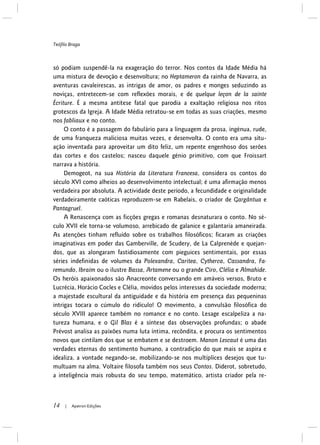 Teófilo Braga
14 | Apeiron Edições
só podiam suspendê-la na exageração do terror. Nos contos da Idade Média há
uma mistura de devoção e desenvoltura; no Heptameron da rainha de Navarra, as
aventuras cavaleirescas, as intrigas de amor, os padres e monges seduzindo as
noviças, entretecem-se com reflexões morais, e de quelque leçon de la sainte
Écriture. É a mesma antítese fatal que parodia a exaltação religiosa nos ritos
grotescos da Igreja. A Idade Média retratou-se em todas as suas criações, mesmo
nos fabliaux e no conto.
O conto é a passagem do fabulário para a linguagem da prosa, ingénua, rude,
de uma franqueza maliciosa muitas vezes, e desenvolta. O conto era uma situ-
ação inventada para aproveitar um dito feliz, um repente engenhoso dos serões
das cortes e dos castelos; nasceu daquele génio primitivo, com que Froissart
narrava a história.
Demogeot, na sua História da Literatura Francesa, considera os contos do
século XVI como alheios ao desenvolvimento intelectual; é uma afirmação menos
verdadeira por absoluta. A actividade deste período, a fecundidade e originalidade
verdadeiramente caóticas reproduzem-se em Rabelais, o criador de Gargântua e
Pantagruel.
A Renascença com as ficções gregas e romanas desnaturara o conto. No sé-
culo XVII ele torna-se volumoso, arrebicado de galanice e galantaria amaneirada.
As atenções tinham refluído sobre os trabalhos filosóficos; ficaram as criações
imaginativas em poder das Gamberville, de Scudery, de La Calprenède e quejan-
dos, que as alongaram fastidiosamente com pieguices sentimentais, por essas
séries indefinidas de volumes da Polexandra, Caritea, Cytherca, Cassandra, Fa-
remundo, Ibraim ou o ilustre Bassa, Artamene ou o grande Ciro, Clélia e Almahide.
Os heróis apaixonados são Anacreonte conversando em amáveis versos, Bruto e
Lucrécia, Horácio Cocles e Clélia, movidos pelos interesses da sociedade moderna;
a majestade escultural da antiguidade e da história em presença das pequeninas
intrigas tocara o cúmulo do ridículo! O movimento, a convulsão filosófica do
século XVIII aparece também no romance e no conto. Lesage escalpeliza a na-
tureza humana, e o Gil Blas é a síntese das observações profundas; o abade
Prévost analisa as paixões numa luta íntima, recôndita, e procura os sentimentos
novos que cintilam dos que se embatem e se destroem. Manon Lescaut é uma das
verdades eternas do sentimento humano, a contradição do que mais se aspira e
idealiza, a vontade negando-se, mobilizando-se nos multíplices desejos que tu-
multuam na alma. Voltaire filosofa também nos seus Contos. Diderot, sobretudo,
a inteligência mais robusta do seu tempo, matemático, artista criador pela re-
 