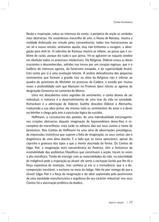 Contos Fantásticos
Apeiron edições | 15
flexão e inspiração, reduz ao interesse do conto, à peripécia da acção as verdades
mais abstractas. Na assombrosa maravilha de arte, o Neveu de Rameau, mostra a
maldade disfarçada em virtude pelas conveniências; todos nos horrorizamos ao
ver ali o nosso retrato; sentíamos aquilo, mas não tínhamos a coragem, a abne-
gação para dizê-lo. O sobrinho de Rameau mostra-se infame, ao passo que é su-
blime de razão, porque diz tudo o que pensa. Vê-se agitarem-se naquele cérebro
em ebulição todos os processos intelectuais. Na Religiosa, Diderot evoca as dores
cruciantes e desconhecidas, sofridas nas trevas por um coração ingénuo, que é o
ludíbrio do interesse egoísta, do fanatismo estúpido, e da superioridade brutal.
Este conto por si é uma revolução latente. A análise delicadíssima dos pequenos
sentimentos que formam a grande luta na alma da Religiosa não é inferior ao
quadro do quietismo de Michelet no processo da Cadière, e excede por muitas
vezes a profundidade com que Manzoni no Promessi Sposi retrata as agonias da
desgraçada Genoveva no convento de Monza.
Uma vez descobertos estes segredos do sentimento, o conto deixou de ser
individual; o romance é o desenvolvimento de uma tese da vida na sociedade.
Richardson é a admiração de Diderot; Goëthe descobre Diderot à Alemanha,
traduzindo a sua obra-prima; ele mesmo isola os sentimentos do amor e o dever
no Werther e chega pela arte à conclusão lógica do suicídio.
Hoffmann, o caricaturista das paixões, de uma individualidade extravagante,
nas criações abstractas daquela imaginação de hipocondríaco deixa-lhes o in-
completo do maravilhoso; mais tarde os editores dão aos seus contos o nome de
fantásticos. Nos Contos de Hoffmann há uma série de observações psicológicas,
de impressões instintivas que suprem a falta de imaginação; os seus contos são o
diagnóstico de uma alma doente. É o lado que os torna apreciáveis, apesar do
capricho e grotesco dos tipos a que a mente alucinada dá forma. Os Contos de
Edgar Poë, a imaginação mais extraordinária da América, têm o fantástico da
insolubilidade dos problemas filosóficos que constituem a acção; tocam às vezes
a alta metafísica. Tendo de transigir com as materialidades da vida, na esterilidade
da indigência pede a inspiração ao álcool; ele sente a excitação lúcida que lhe dá a
força espantosa da invenção, mas conhece já em si a tremulência, que é a de-
composição inevitável, e exclama no meio da fadiga: Não há pior inimigo do que o
álcool! Edgar Poë é a força da imaginação e do ideal suplantada pelo positivismo
de uma sociedade manufactureira e orgulhosa do seu carácter industrial; nos seus
Contos há a alucinação profética da doidice.
 