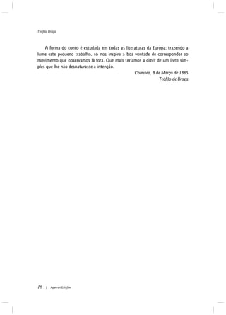 Teófilo Braga
16 | Apeiron Edições
A forma do conto é estudada em todas as literaturas da Europa; trazendo a
lume este pequeno trabalho, só nos inspira a boa vontade de corresponder ao
movimento que observamos lá fora. Que mais teríamos a dizer de um livro sim-
ples que lhe não desnaturasse a intenção.
Coimbra, 8 de Março de 1865
Teófilo de Braga
 