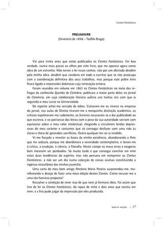 Contos Fantásticos
Apeiron edições | 17
PRELIMINAR
(Fevereiro de 1894 – Teófilo Braga)
Vai para trinta anos que estão publicados os Contos Fantásticos. Em boa
verdade, nunca mais passei os olhos por este livro, que me aparece agora como
obra de um estranho. Não tornei a ler esses contos, não por um afectado desdém
pela minha obra, desdém que condeno em todo o escritor que se não preocupa
com a coordenação definitiva dos seus trabalhos, mas porque este pobre livro
ficara ligado a impressões dolorosas cuja renovação evitava.
Foram reunidos em volume em 1865 os Contos Fantásticos no meio das re-
fregas da conhecida Questão de Coimbra; publicara a maior parte deles no Jornal
do Comércio, em cuja colaboração literária auferia uns tantos reis com que ia
seguindo o meu curso na Universidade.
De repente achei-me cercado de ódios. Cortaram-me os víveres na empresa
do jornal, nas aulas de Direito tiraram-me a mesquinha distinção académica, os
críticos espalmaram-me rudemente, os livreiros recusaram-se a dar publicidade ao
que escrevia, e os patriarcas das letras com o peso da sua autoridade sorriam com
equívocos sobre o meu valor intelectual, chegando a circularem lendas depres-
sivas do meu carácter e costumes que só consegui desfazer com uma vida às
claras e cheia de ignorados sacrifícios. Outro qualquer ter-se-ia rendido.
Vi-me forçado a inverter as bases da minha existência, abandonando a Arte
que me seduzia, porque me abandonara a serenidade contemplativa, e lancei-me
à crítica, à erudição, à ciência, à filosofia. Neste campo os meus erros e exageros
bem merecem ser perdoados. Só muito tarde é que consegui conciliar em mim
estas duas tendências do espírito; mas não pensava em reimprimir os Contos
Fantásticos, a não ser um dia numa colecção de coisas avulsas constituindo a
ingénua miscelânea das minhas Juvenilia.
Uma carta do meu bom amigo António Maria Pereira surpreendeu-me, ma-
nifestando o desejo de fazer uma nova edição destes Contos. Como recusar-me a
uma tão honrosa proposta?
Ressalvei a condição de rever isso de que nem já formava ideia. Foi assim que
tive de ler os Contos Fantásticos, do rapaz de vinte e dois anos que existiu em
mim, e a frio pude julgar da impressão por eles produzida.
 