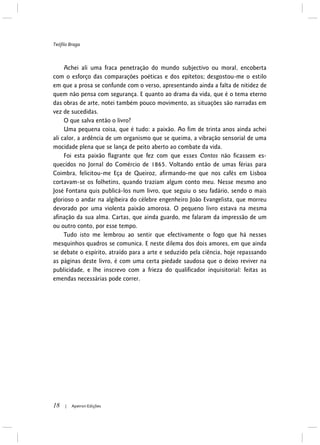 Teófilo Braga
18 | Apeiron Edições
Achei ali uma fraca penetração do mundo subjectivo ou moral, encoberta
com o esforço das comparações poéticas e dos epítetos; desgostou-me o estilo
em que a prosa se confunde com o verso, apresentando ainda a falta de nitidez de
quem não pensa com segurança. E quanto ao drama da vida, que é o tema eterno
das obras de arte, notei também pouco movimento, as situações são narradas em
vez de sucedidas.
O que salva então o livro?
Uma pequena coisa, que é tudo: a paixão. Ao fim de trinta anos ainda achei
ali calor, a ardência de um organismo que se queima, a vibração sensorial de uma
mocidade plena que se lança de peito aberto ao combate da vida.
Foi esta paixão flagrante que fez com que esses Contos não ficassem es-
quecidos no Jornal do Comércio de 1865. Voltando então de umas férias para
Coimbra, felicitou-me Eça de Queiroz, afirmando-me que nos cafés em Lisboa
cortavam-se os folhetins, quando traziam algum conto meu. Nesse mesmo ano
José Fontana quis publicá-los num livro, que seguiu o seu fadário, sendo o mais
glorioso o andar na algibeira do célebre engenheiro João Evangelista, que morreu
devorado por uma violenta paixão amorosa. O pequeno livro estava na mesma
afinação da sua alma. Cartas, que ainda guardo, me falaram da impressão de um
ou outro conto, por esse tempo.
Tudo isto me lembrou ao sentir que efectivamente o fogo que há nesses
mesquinhos quadros se comunica. E neste dilema dos dois amores, em que ainda
se debate o espírito, atraído para a arte e seduzido pela ciência, hoje repassando
as páginas deste livro, é com uma certa piedade saudosa que o deixo reviver na
publicidade, e lhe inscrevo com a frieza do qualificador inquisitorial: feitas as
emendas necessárias pode correr.
 