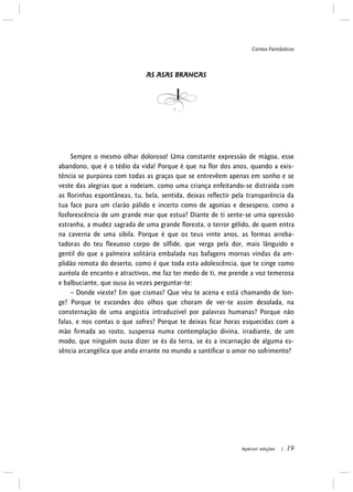 Contos Fantásticos
Apeiron edições | 19
AS ASAS BRANCAS
Sempre o mesmo olhar doloroso! Uma constante expressão de mágoa, esse
abandono, que é o tédio da vida! Porque é que na flor dos anos, quando a exis-
tência se purpúrea com todas as graças que se entrevêem apenas em sonho e se
veste das alegrias que a rodeiam, como uma criança enfeitando-se distraída com
as florinhas espontâneas, tu, bela, sentida, deixas reflectir pela transparência da
tua face pura um clarão pálido e incerto como de agonias e desespero, como a
fosforescência de um grande mar que estua? Diante de ti sente-se uma opressão
estranha, a mudez sagrada de uma grande floresta, o terror gélido, de quem entra
na caverna de uma sibila. Porque é que os teus vinte anos, as formas arreba-
tadoras do teu flexuoso corpo de sílfide, que verga pela dor, mais lânguido e
gentil do que a palmeira solitária embalada nas bafagens mornas vindas da am-
plidão remota do deserto, como é que toda esta adolescência, que te cinge como
auréola de encanto e atractivos, me faz ter medo de ti, me prende a voz temerosa
e balbuciante, que ousa às vezes perguntar-te:
– Donde vieste? Em que cismas? Que véu te acena e está chamando de lon-
ge? Porque te escondes dos olhos que choram de ver-te assim desolada, na
consternação de uma angústia intraduzível por palavras humanas? Porque não
falas, e nos contas o que sofres? Porque te deixas ficar horas esquecidas com a
mão firmada ao rosto, suspensa numa contemplação divina, irradiante, de um
modo, que ninguém ousa dizer se és da terra, se és a incarnação de alguma es-
sência arcangélica que anda errante no mundo a santificar o amor no sofrimento?
 