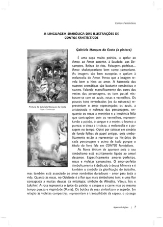 A LINGUAGEM SIMBÓLICA DAS ILUSTRAÇÕES DE
CONTOS FANTÁSTICOS
Gabriela Marques da Costa (a pintora)
É uma capa muito poética, a apelar ao
Amor, ao Amor ausente, à Saudade, aos De-
samores, Beleza de rios, Paisagens poéticas...
Amor shakespeariano bem como camoniano.
As imagens são bem europeias e apelam à
melancolia do Amor. Penso que a imagem re-
vela bem o hino ao amor. A harmonia das
nuances cromáticas são bastante românticas e
suaves. Falando especificamente das cores das
vestes das personagens, os tons pastel mis-
turam-se com os azuis, rosas e vermelhos. Os
poucos tons esverdeados (os da natureza) re-
presentam o amor esperançado; os azuis, a
aristocracia e nobreza das personagens, en-
quanto os rosas a meninice e a inocência feliz
que contrapõem com os vermelhos, represen-
tando a paixão, o sangue e a morte; o branco a
pureza; o cinza a tristeza, a melancolia e a pa-
ragem no tempo. Optei por colocar em cenário
de fundo folhas de papel antigas, pois simbo-
licamente estão a representar as histórias de
cada personagem e acima de tudo porque o
título do livro fala em CONTOS Fantásticos.
As flores tinham de aparecer pois o seu
simbolismo está estritamente ligado ao amor/
desamor. Especificamente amores-perfeitos,
rosas e violetas campestres. O amor-perfeito
simbolicamente é dedicado à deusa Minerva e é
também o símbolo da glorificação do trabalho,
mas também está associado ao amor romântico duradouro - amor para toda a
vida. Quanto às rosas, no Ocidente é a flor que mais simbolismo tem; é uma flor
consagrada a muitas deusas da mitologia; símbolo de Afrodite, Vénus, Ísis e
Lakshmi. A rosa representa o ápice da paixão, o sangue e a carne mas ao mesmo
tempo pureza e virgindade (Maria). Os botões de rosa simbolizam o segredo. Em
relação às violetas campestres, representam a tranquilidade da espera, o sossego
Contos Fantásticos
7Apeiron Edições |
Pintura de Gabriela Marques da Costa
Capa e Contracapa
 