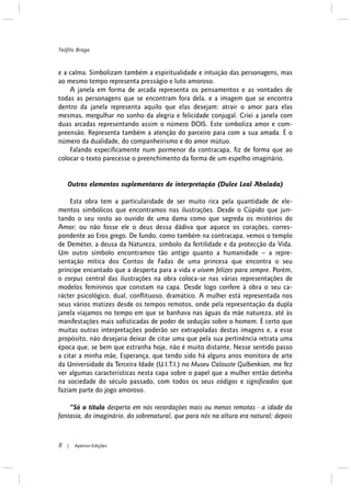 e a calma. Simbolizam também a espiritualidade e intuição das personagens, mas
ao mesmo tempo representa presságio e luto amoroso.
A janela em forma de arcada representa os pensamentos e as vontades de
todas as personagens que se encontram fora dela, e a imagem que se encontra
dentro da janela representa aquilo que elas desejam: atrair o amor para elas
mesmas, mergulhar no sonho da alegria e felicidade conjugal. Criei a janela com
duas arcadas representando assim o número DOIS. Este simboliza amor e com-
preensão. Representa também a atenção do parceiro para com a sua amada. É o
número da dualidade, do companheirismo e do amor mútuo.
Falando especificamente num pormenor da contracapa, fiz de forma que ao
colocar o texto parecesse o preenchimento da forma de um espelho imaginário.
Outros elementos suplementares de interpretação (Dulce Leal Abalada)
Esta obra tem a particularidade de ser muito rica pela quantidade de ele-
mentos simbólicos que encontramos nas ilustrações. Desde o Cúpido que jun-
tando o seu rosto ao ouvido de uma dama como que segreda os mistérios do
Amor; ou não fosse ele o deus dessa dádiva que aquece os corações, corres-
pondente ao Eros grego. De fundo, como também na contracapa, vemos o templo
de Deméter, a deusa da Natureza, símbolo da fertilidade e da protecção da Vida.
Um outro símbolo encontramos tão antigo quanto a humanidade – a repre-
sentação mítica dos Contos de Fadas de uma princesa que encontra o seu
príncipe encantado que a desperta para a vida e vivem felizes para sempre. Porém,
o corpus central das ilustrações na obra coloca-se nas várias representações de
modelos femininos que constam na capa. Desde logo confere à obra o seu ca-
rácter psicológico, dual, conflituoso, dramático. A mulher está representada nos
seus vários matizes desde os tempos remotos, onde pela representação da dupla
janela viajamos no tempo em que se banhava nas águas da mãe natureza, até às
manifestações mais sofisticadas de poder de sedução sobre o homem. É certo que
muitas outras interpretações poderão ser extrapoladas destas imagens e, a esse
propósito, não desejaria deixar de citar uma que pela sua pertinência retrata uma
época que, se bem que estranha hoje, não é muito distante. Nesse sentido passo
a citar a minha mãe, Esperança, que tendo sido há alguns anos monitora de arte
da Universidade da Terceira Idade (U.I.T.I.) no Museu Calouste Gulbenkian, me fez
ver algumas características nesta capa sobre o papel que a mulher então detinha
na sociedade do século passado, com todos os seus códigos e significados que
faziam parte do jogo amoroso.
“Só o título desperta em nós recordações mais ou menos remotas - a idade da
fantasia, do imaginário, do sobrenatural, que para nós na altura era natural; depois
Teófilo Braga
8 Apeiron Edições|
 