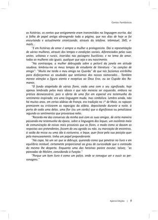 as histórias, os contos que antigamente eram transmitidos na linguagem escrita, daí
a folha de papel antiga abrangendo toda a página, que nos dias de hoje se foi
encurtando e actualmente sintetizando, através do telefone, telemóvel, SMS, e-
mails...
“E em histórias de amor é sempre a mulher a protagonista. Daí a representação
de várias mulheres, através dos tempos e condições sociais, diferenciados pelas suas
vestes, urbanas e rurais, inseridas nas paisagens bucólicas; e no tema do amor,
todas as mulheres são iguais, qualquer que seja o seu nascimento.
“Na contracapa, a mulher debruçada sobre o peitoril da janela em atitude
saudosa, lembrou-me os meus tempos de estudante de literatura –“as canções de
amigo”: “Muito me tarda o meu amigo na Guarda” de que nós fazíamos estribilho
para disfarçarmos as saudades que sentíamos dos nossos namorados... Também
merece atenção a figura atenta e receptiva ao Deus Eros, ou ao Cupido dos Ro-
manos.
“O fundo atapetado de várias flores, cada uma com o seu significado, hoje
apenas lembrado pelos mais idosos e que não merecia ser esquecido, embora na
prática desnecessário, pois a oferta de uma flor em especial era testemunho do
sentimento inspirado; era uma linguagem muda, mas simbólica. Lembro ainda, não
há muitos anos, em certas aldeias de França, era tradição no 1º de Maio, os rapazes
premiarem ou criticarem as raparigas da aldeia, depositando durante a noite, à
porta de cada uma delas, uma flor (ou um cardo) que a dignificava ou penalizava
segundo os sentimentos que provocava neles.
“Recordo-me das conversas da minha avó com as suas amigas, de certa maneira
passando-me testemunho da época, sobre a linguagem dos leques, um excelente meio
de comunicação de coisas mais prosaicas que as flores, o modo como se davam as
respostas aos pretendentes, fossem do seu agrado ou não, ou marcação de encontros,
à saída da missa ou uma ida à costureira, o leque, quer fosse pela sua posição quer
pelo manuseamento, tinha um papel preponderante.
“Na capa, há um ser que se debruça, querendo como que penetrar no livro e em
equilíbrio instável, certamente proporcional ao grau de curiosidade que o conteúdo
do mesmo lhe desperta. Enquanto uma das heroínas parece escutar, talvez, “as
pancadas de Molière, convidando à Função.”
“Porque um bom livro é como um palco, onde se consegue ver e ouvir as per-
sonagens.”
Contos Fantásticos
9Apeiron Edições |
 