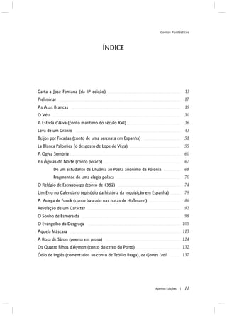 ÍNDICE
Carta a José Fontana (da 1ª edição)
Preliminar
As Asas Brancas
O Véu
A Estrela d'Alva (conto marítimo do século XVI)
Lava de um Crânio
Beijos por Facadas (conto de uma serenata em Espanha)
La Blanca Palomica (o desgosto de Lope de Vega)
A Ogiva Sombria
As Águias do Norte (conto polaco)
De um estudante da Lituânia ao Poeta anónimo da Polónia
Fragmentos de uma elegia polaca
O Relógio de Estrasburgo (conto de 1352)
Um Erro no Calendário (episódio da história da inquisição em Espanha)
A Adega de Funck (conto baseado nas notas de Hoffmann)
Revelação de um Carácter
O Sonho de Esmeralda
O Evangelho da Desgraça
Aquela Máscara
A Rosa de Sáron (poema em prosa)
Os Quatro filhos d'Aymon (conto do cerco do Porto)
Ódio de Inglês (comentários ao conto de Teófilo Braga), de Gomes Leal
11Apeiron Edições |
Contos Fantásticos
 