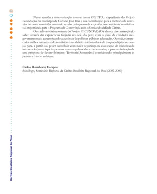 10

                                                  Neste sentido, a sistematização assume como OBJETO, a experiência do Projeto
                                       Fecundação no município de Coronel José Dias e sua contribuição para a melhoria da convi-
                                       vência com o semiárido, buscando revelar os impactos da experiência no ambiente semiárido e
                                       sua importância para o Programa de Convivência com o Semiárido da Rede Cáritas.
                                                  Outra dimensão importante do Projeto FECUNDAÇÃO é a busca da construção do
                                       saber, através das experiências forjadas no meio do povo com o apoio de entidades não-
                                       governamentais, caracterizando a ausência de políticas públicas adequadas. Ou seja, compre-
                                       ender melhor o contexto do semiárido e a realidade vivida no dia-a-dia das populações sertane-
                                       jas, para, a partir daí, poder contribuir com maior segurança na elaboração de iniciativas de
                                       intervenção junto àquelas pessoas mais empobrecidas e necessitadas, e para a efetivação de
                                       uma proposta de desenvolvimento Territorial Sustentável, considerando principalmente as
                                       pessoas e o meio ambiente.


                                       Carlos Humberto Campos
                                       Sociólogo, Secretário Regional da Cáritas Brasileira Regional do Piauí (2002-2009)
Cáritas Brasileira Regional do Piauí
 
