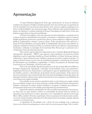 11




Apresentação

           A Cáritas Brasileira Regional do Piauí agiu coletivamente na busca de melhores
condições de vida para as famílias excluídas, lançando mais uma semente que veio germinar no
solo do semiárido com suas diversas características: rasos, arenosos, argilosos, pedregosos, de
baixa e média fertilidade e que retém pouca água. Neste ambiente onde, à primeira impressão,
pareça ser inabitável, a semente chamada de Projeto Fecundação já rende frutos. Frutos que
podem ser apreciados ao longo desta publicação.
           O Projeto Fecundação, uma ação pioneira da Cáritas Brasileira, é resultado de um
conjunto de pessoas, identificadas como agentes, voluntários e voluntárias, técnicos e técnicas,
famílias agricultoras, professores e professoras, alunos e alunas, religiosos e religiosas, gestores
públicos, parlamentares, crianças e pessoas idosas. Todos protagonistas deste processo e
fazem da Cáritas Brasileira essa imensa Rede de Solidariedade. São pessoas que habitam no
ambiente semiárido do Estado do Piauí, no território da Serra da Capivara e especificamente
localizadas e radicadas no município de Coronel José Dias. Pessoas que se juntaram com o
compromisso maior da valorização da vida.
           Não se pode esquecer parceiros importantes como o Instituto Regional da Pequena
Agropecuária Apropriada – IRPAA, que repassou toda experiência em assessoria técnica
adquirida no apoio à agricultura familiar no Estado da Bahia, e a Cáritas Alemã que ofereceu
colaboração e aporte financeiro para viabilizar a proposta em todas as etapas do projeto. As
etapas se desenvolveram em oito anos de caminhada, garantindo o acúmulo de um conjunto
de informações que possibilitou a implantação e vivência da proposta de Educação para
Convivência com o Semiárido – ECSA em todo o país.
           Trata-se de um trabalho fincado em quatro eixos de ação: Gestão, Recursos Hídricos,
Produção Agropecuária Apropriada e Educação Contextualizada. Eixos que garantiram a
implantação de processos democráticos e participativos, água de qualidade para o consumo
das famílias, aumento e diversificação da produção de base agroecológica. Tudo através de
processos educativos que começaram pela desconstrução de paradigmas enraizados dentro da
educação formal de combate à seca e pela construção de novas concepções e possibilidades de
convivência com a região semiárida.
           Este trabalho mostra uma boa experiência sobre a convivência com a região semiári-
                                                                                                       O Sonho construído em mutirão
do e as condições criadas com as ações reforçam o debate de Desenvolvimento Sustentável e
Solidário, valorização da cultura, relações familiares e de gênero. Condições que afirmam o
protagonismo das pessoas como cidadãs, parte importante de uma democracia.
           Importante registrar a participação de todas as mulheres protagonistas nesse proces-
so. Elas estão no antes, durante e firmes na continuidade do projeto. Elas são maioria na
educação, como professoras ou mães e passaram a ver e a participar da vida da escola em que
filhos e filhas estudam. Presentes na produção, firmes na geração de renda passaram a produ-
zir os mais variados produtos derivados do Umbu, planta nativa da caatinga e sagrada, segundo
a cultura e os costumes locais.
           A experiência do Fecundação tem o cheiro da terra molhada com as primeiras
chuvas, tem a beleza da caatinga que se torna verde viva com uma gota d’água. Tem a criativi-
 