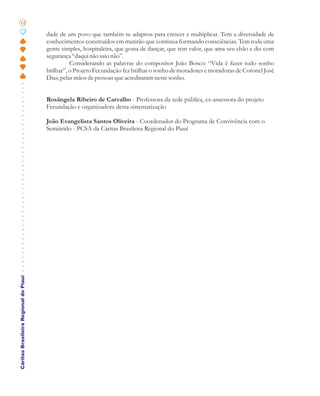 12

                                       dade de um povo que também se adaptou para crescer e multiplicar. Tem a diversidade de
                                       conhecimentos construídos em mutirão que continua formando consciências. Tem toda uma
                                       gente simples, hospitaleira, que gosta de dançar, que tem valor, que ama seu chão e diz com
                                       segurança “daqui não saio não”.
                                                 Considerando as palavras do compositor João Bosco: “Vida é fazer todo sonho
                                       brilhar”, o Projeto Fecundação fez brilhar o sonho de moradores e moradoras de Coronel José
                                       Dias, pelas mãos de pessoas que acreditaram neste sonho.


                                       Rosângela Ribeiro de Carvalho - Professora da rede pública, ex-assessora do projeto
                                       Fecundação e organizadora desta sistematização

                                       João Evangelista Santos Oliveira - Coordenador do Programa de Convivência com o
                                       Semiárido - PCSA da Cáritas Brasileira Regional do Piauí
Cáritas Brasileira Regional do Piauí
 