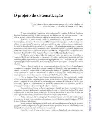 15




O projeto de sistematização

                       “Quem não tem desejo não caminha, porque não sonha, não busca o
                                    novo, não muda” (Ana Maria & Susan Chiode, 2002)


          A sistematização da experiência teve início quando a equipe da Cáritas Brasileira
Regional Piauí expressou o desejo de construir um documento que pudesse retratar a expe-
riência, pelo seu caráter de mobilização social e de transformação da realidade.
          Tomando-se então como objeto da sistematização “A experiência do Projeto
Fecundação no município de Coronel José Dias e sua contribuição para a melhoria da convi-
vência com o semiárido”, buscou-se reviver a experiência, recuperando os processos vivencia-
dos a partir do registro dos passos dados pelo projeto, evidenciando a avaliação processual das
ações realizadas e as conclusões sistematizadas, a partir de relatórios e de outros documentos
produzidos pela comissão gestora do projeto e pelo PCSA – Programa de Convivência com o
Semiárido da Cáritas Brasileira Regional Piauí e Secretaria Municipal de Educação.
          A fala das pessoas envolvidas foi registrada numa perspectiva de possibilitar o
confronto dos dizeres de quem faz a experiência e de mostrá-las enquanto protagonistas deste
processo, pelo compromisso de construir novas perspectivas para a realidade em que vivem,
superando preconceitos em torno do semiárido, quebrando paradigmas e vivenciando novas
relações.
          Partiu-se da concepção de que a sistematização resgata os processos de mudanças e
os valores construídos numa determinada experiência, juntando fatos, ocorrências, depoi-
mentos e, sobretudo, sentimentos. “Como produção de saber da experiência, a sistematização
busca identificar as ideias, os sentimentos e as formas de fazer que ela esteja construindo ou
proporcionando aos diversos sujeitos envolvidos”. (SOUZA, 2000, p.35).
          Não se trata aqui de abrir um debate conceitual em torno da sistematização, mas de
evidenciar as referências tomadas para registrar a experiência do Projeto Fecundação, reafir-
mando a proposta de convivência com o semiárido num processo de construção coletiva, que
possibilita, a partir do conhecimento da realidade, refletir sobre suas vivências, valores e
atitudes, promovendo a desconstrução de saberes e fazeres.
                                                                                                     O Sonho construído em mutirão
          Sistematizar aqui reúne avaliação e pesquisa, à medida que busca revelar nos dados
coletados a investigação do que foi realizado, diante do que foi planejado e ainda, refletir sobre
os resultados alcançados numa perspectiva de revelar as mudanças no modo de vida da
população e dos avanços e desafios encontrados ao longo da experiência.
          Neste sentido, ao fazer o resgate, o documento buscou também dar visibilidade às
ações de convivência com o semiárido, destacando a importância da experiência para o PCSA
desenvolvido pela rede Cáritas.
          Neste processo, foi importante a identificação de mudanças nas relações de gênero e
geração, a partir da implantação do projeto e de outros processos de novas relações em favor
da dignidade humana e do desenvolvimento sustentável.
          Isto só foi possível, a partir do consenso em torno da definição do objeto e do eixo
 