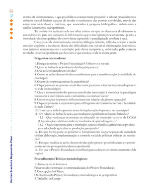 16

                                       central da sistematização, o que possibilitou avançar neste propósito e adotar procedimentos
                                       teóricos metodológicos capazes de revelar o sentimento das pessoas envolvidas, através das
                                       entrevistas individuais e coletivas, que associadas à pesquisa bibliográfica, viabilizaram a
                                       análise documental da experiência.
                                                 Tal análise foi realizada sob um olhar crítico em que os elementos do discurso se
                                       encaminharam para um conjunto de informações que convergiram para um mesmo ponto: a
                                       introdução de novas práticas de convivência superando o paradigma de combate à seca.
                                                 Cada passo da sistematização envolveu diálogos, leituras, reflexão, seleção e muita
                                       emoção: angústias e incertezas diante das dificuldades em coletar as informações necessárias,
                                       mas também contentamento e satisfação pelo dever cumprido e, sobretudo, pelas certezas
                                       reveladas de uma experiência que deu certo e que mudou a vida de muita gente.
                                                Perguntas orientadoras:
                                                1. Em que consiste o Projeto Fecundação? (Objetivos e metas)
                                                2. Quais as linhas de ação desenvolvidas pelo projeto?
                                                3. Que ações foram desenvolvidas?
                                                4. Como as ações desenvolvidas contribuíram para a transformação da realidade do
                                                município?
                                                5. Quem são os protagonistas da experiência?
                                                6. O que pensam as pessoas envolvidas neste processo sobre os impactos do projeto
                                                na vida do município?
                                                7. Qual a compreensão das pessoas envolvidas em relação à mudança de paradigma
                                                no tocante à convivência com o semiárido e o combate à seca?
                                                8. Como as ações do projeto influenciaram nas relações de gênero e geração?
                                                9. O que representa a experiência para o Programa de Convivência com o Semiárido
                                                da rede Cáritas?
                                                10. Como era a vida das pessoas antes da implantação do projeto no município?
                                                11. Em relação às linhas de ação, que mudanças significativas foram efetivadas?
                                                    11.1 - Que mudanças ocorreram na educação do município a partir da ECSA?
                                                    (Organização/estrutura; índices/resultados de aprendizagem...)?
                                                   11.2 - O que representa para o município e para as famílias agricultoras e produto-
                                                   ras a adoção da agricultura e produção apropriada?
                                                12. De que forma pode-se perceber o fortalecimento da participação da sociedade
                                                civil na elaboração, implementação e controle social de políticas púbicas do municí-
Cáritas Brasileira Regional do Piauí




                                                pio?
                                                13. Em que medida as ações desenvolvidas pelo projeto possibilitaram aos partici-
                                                pantes serem protagonistas dessa experiência?
                                                14. Em que o Projeto Fecundação contribuiu para o desenvolvimento sustentável da
                                                região?
                                                Procedimentos Teórico-metodológicos:
                                                1. Antecedentes Históricos
                                                Processo de construção e contextualização do Projeto Fecundação
                                                2. Concepção do Objeto
                                                Os objetivos do Projeto Fecundação, a metodologia e as perspectivas
                                                3. Trabalho de Campo
 